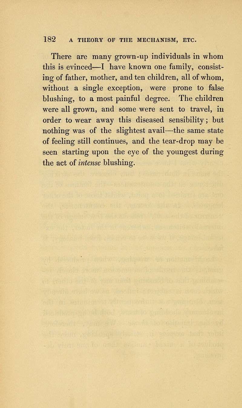 There are many grown-up individuals in whom this is evinced—I have known one family, consist- ing of father, mother, and ten children, all of whom, without a single exception, were prone to false blushing, to a most painful degree. The children were all grown, and some were sent to travel, in order to wear away this diseased sensibility; but nothing was of the slightest avail—the same state of feeling still continues, and the tear-drop may be seen starting upon the eye of the youngest during the act of intense blushing.
