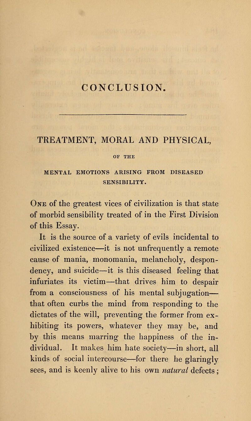 CONCLUSION. TREATMENT, MORAL AND PHYSICAL, OF THE MENTAL EMOTIONS ARISING FROM DISEASED SENSIBILITY. One of the greatest vices of civilization is that state of morbid sensibility treated of in the First Division of this Essay. It is the source of a variety of evils incidental to civilized existence—it is not unfrequently a remote cause of mania, monomania, melancholy, despon- dency, and suicide—it is this diseased feeling that infuriates its victim—that drives him to despair from a consciousness of his mental subjugation— that often curbs the mind from responding to the dictates of the will, preventing the former from ex- hibiting its powers, whatever they may be, and by this means marring the happiness of the in- dividual. It makes him hate society—in short, all kinds of social intercourse—for there he glaringly sees, and is keenly alive to his own natural defects;