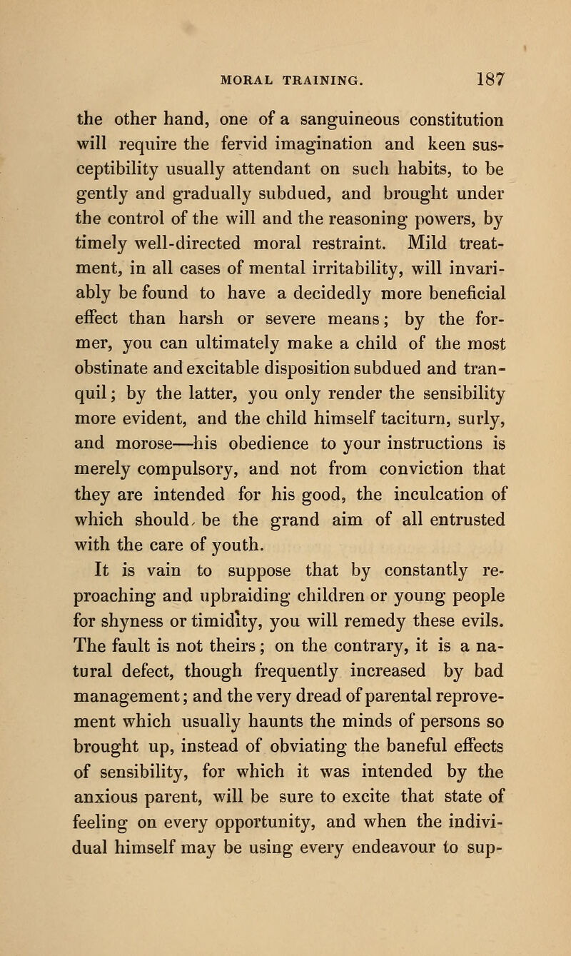 the other hand, one of a sanguineous constitution will require the fervid imagination and keen sus- ceptibility usually attendant on such habits, to be gently and gradually subdued, and brought under the control of the will and the reasoning powers, by timely well-directed moral restraint. Mild treat- ment, in all cases of mental irritability, will invari- ably be found to have a decidedly more beneficial effect than harsh or severe means; by the for- mer, you can ultimately make a child of the most obstinate and excitable disposition subdued and tran- quil ; by the latter, you only render the sensibility more evident, and the child himself taciturn, surly, and morose—his obedience to your instructions is merely compulsory, and not from conviction that they are intended for his good, the inculcation of which should, be the grand aim of all entrusted with the care of youth. It is vain to suppose that by constantly re- proaching and upbraiding children or young people for shyness or timidity, you will remedy these evils. The fault is not theirs; on the contrary, it is a na- tural defect, though frequently increased by bad management; and the very dread of parental reprove- ment which usually haunts the minds of persons so brought up, instead of obviating the baneful effects of sensibility, for which it was intended by the anxious parent, will be sure to excite that state of feeling on every opportunity, and when the indivi- dual himself may be using every endeavour to sup-