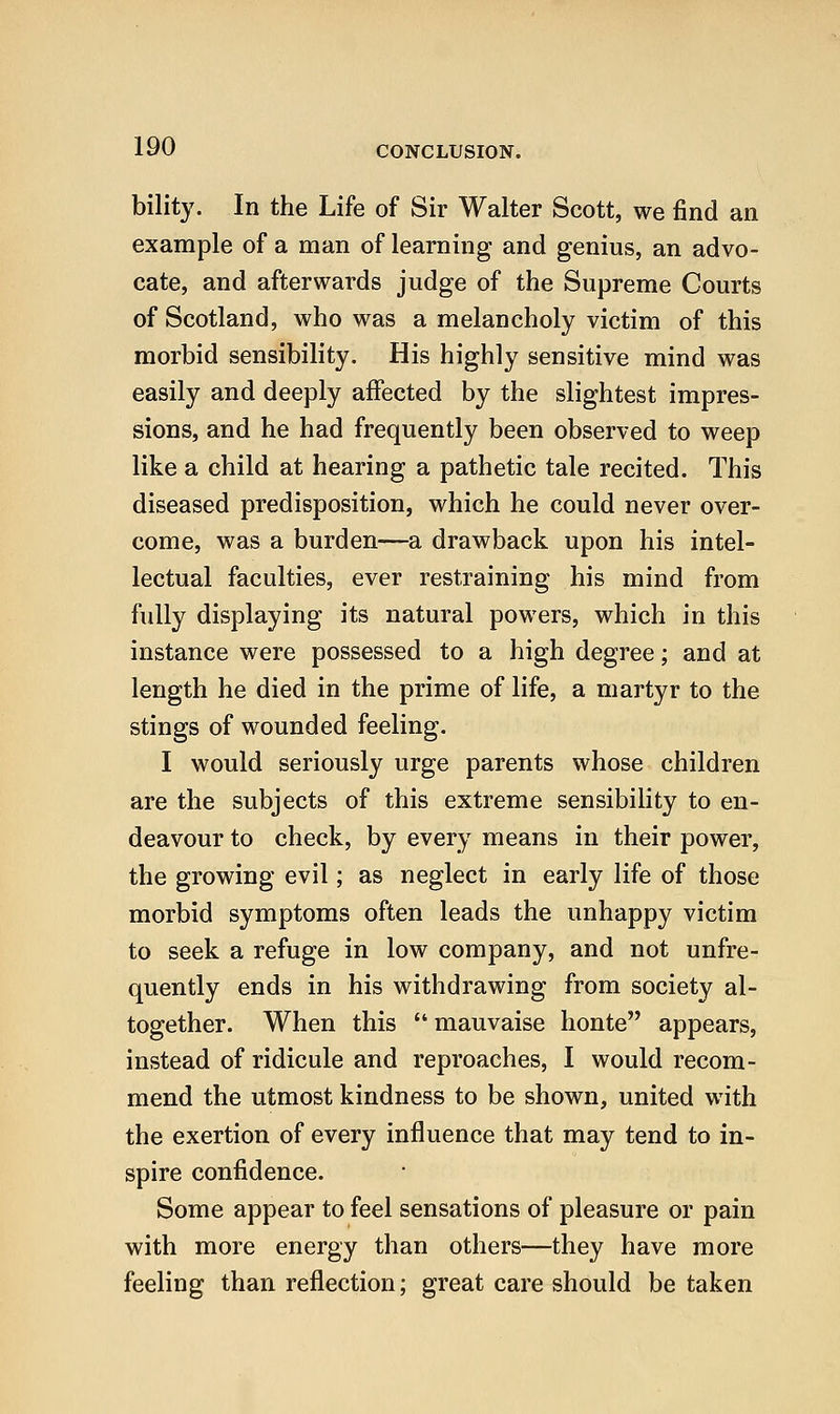 bility. In the Life of Sir Walter Scott, we find an example of a man of learning and genius, an advo- cate, and afterwards judge of the Supreme Courts of Scotland, who was a melancholy victim of this morbid sensibility. His highly sensitive mind was easily and deeply affected by the slightest impres- sions, and he had frequently been observed to weep like a child at hearing a pathetic tale recited. This diseased predisposition, which he could never over- come, was a burden—a drawback upon his intel- lectual faculties, ever restraining his mind from fully displaying its natural powers, which in this instance were possessed to a high degree; and at length he died in the prime of life, a martyr to the stings of wounded feeling. I would seriously urge parents whose children are the subjects of this extreme sensibility to en- deavour to check, by every means in their power, the growing evil; as neglect in early life of those morbid symptoms often leads the unhappy victim to seek a refuge in low company, and not unfre- quently ends in his withdrawing from society al- together. When this mauvaise honte appears, instead of ridicule and reproaches, I would recom- mend the utmost kindness to be shown, united with the exertion of every influence that may tend to in- spire confidence. Some appear to feel sensations of pleasure or pain with more energy than others—they have more feeling than reflection; great care should be taken