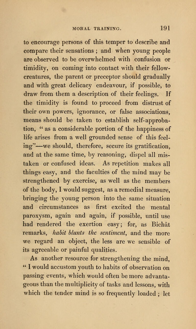 to encourage persons of this temper to describe and compare their sensations ; and when young people are observed to be overwhelmed with confusion or timidity, on coming into contact with their fellow- creatures, the parent or preceptor should gradually and with great delicacy endeavour, if possible, to draw from them a description of their feelings. If the timidity is found to proceed from distrust of their own powers, ignorance, or false associations, means should be taken to establish self-approba- tion,  as a considerable portion of the happiness of life arises from a well grounded sense of this feel- ing—we should, therefore, secure its gratification, and at the same time, by reasoning, dispel all mis- taken or confused ideas. As repetition makes all things easy, and the faculties of the mind may be strengthened by exercise, as well as the members of the body, I would suggest, as a remedial measure, bringing the young person into the same situation and circumstances as first excited the mental paroxysm, again and again, if possible, until use had rendered the exertion easy; for, as Bichat remarks, habit blunts the sentiment, and the more we regard an object, the less are we sensible of its agreeable or painful qualities. As another resource for strengthening the mind,  I would accustom youth to habits of observation on passing events, which would often be more advanta- geous than the multiplicity of tasks and lessons, with which the tender mind is so frequently loaded ; let