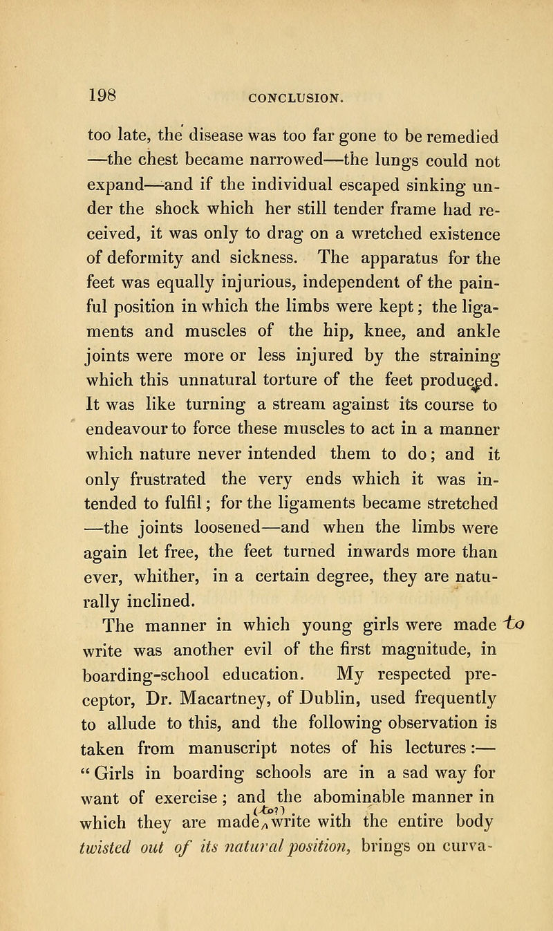 too late, the disease was too far gone to be remedied —the chest became narrowed—the lungs could not expand—-and if the individual escaped sinking un- der the shock which her still tender frame had re- ceived, it was only to drag on a wretched existence of deformity and sickness. The apparatus for the feet was equally injurious, independent of the pain- ful position in which the limbs were kept; the liga- ments and muscles of the hip, knee, and ankle joints were more or less injured by the straining which this unnatural torture of the feet produced. It was like turning a stream against its course to endeavour to force these muscles to act in a manner which nature never intended them to do; and it only frustrated the very ends which it was in- tended to fulfil; for the ligaments became stretched —the joints loosened—and when the limbs were again let free, the feet turned inwards more than ever, whither, in a certain degree, they are natu- rally inclined. The manner in which young girls were made 'to write was another evil of the first magnitude, in boarding-school education. My respected pre- ceptor. Dr. Macartney, of Dublin, used frequently to allude to this, and the following observation is taken from manuscript notes of his lectures:—  Girls in boarding schools are in a sad way for want of exercise; and the abominable manner in which they are made/^ write with the entire body twisted out of its natiDalposition, brings on curva-