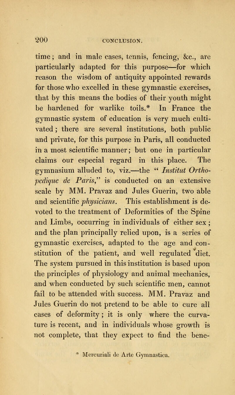 time; and in male cases, tennis, fencing, &c., are particularly adapted for this purpose—for which reason the wisdom of antiquity appointed rewards for those who excelled in these gymnastic exercises, that by this means the bodies of their youth might be hardened for warlike toils.* In France the gymnastic system of education is very much culti- vated ; there are several institutions, both public and private, for this purpose in Paris, all conducted in a most scientific manner; but one in particular claims our especial regard in this place. The gymnasium alluded to, viz.—the  Institut Ortho- jjedique de Paris,'' is conducted on an extensive scale by MM. Pravaz and Jules Guerin, two able and scientific physicians. This establishment is de- voted to the treatment of Deformities of the Spine and Limbs, occurring in individuals of either sex; and the plan principally relied upon, is a series of gymnastic exercises, adapted to the age and con- stitution of the patient, and well regulated diet. The system pursued in this institution is based upon the principles of physiology and animal mechanics, and when conducted by such scientific men, cannot fail to be attended with success. MM. Pravaz and Jules Guerin do not pretend to be able to cure all cases of deformity; it is only where the curva- ture is recent, and in individuals whose growth is not complete, that they expect to find the bene- * Mercuriali de Arte Gymnastica.