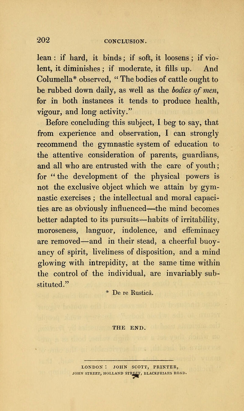 lean : if hard, it binds; if soft, it loosens; if vio- lent, it diminishes ; if moderate, it fills up. And Columella* observed,  The bodies of cattle ought to be rubbed down daily, as well as the bodies of men, for in both instances it tends to produce health, vigour, and long activity. Before concluding this subject, I beg to say, that from experience and observation, I can strongly recommend the gymnastic system of education to the attentive consideration of parents, guardians, and all who are entrusted with the care of youth; for  the development of the physical powers is not the exclusive object which we attain by gym- nastic exercises ; the intellectual and moral capaci- ties are as obviously influenced—the mind becomes better adapted to its pursuits—habits of irritability, moroseness, languor, indolence, and effeminacy are removed-—and in their stead, a cheerful buoy- ancy of spirit, liveliness of disposition, and a mind glowing with intrepidity, at the same time within the control of the individual, are invariably sub- stituted. * De re Rustica. THE END. LONDON : JOHN SCOTT, PRINTER, JOHN STREET, HOLLAND STH£|T, BLACKFRIARS ROAD.