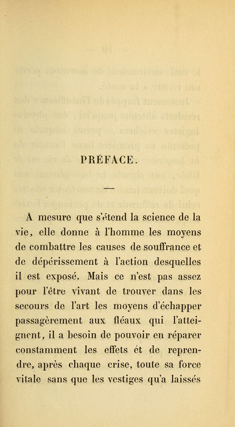 PRÉFACE A mesure que s't^tend la science de la vie, elle donne à l'homme les moyens de combattre les causes dejsouffrance et de dépérissement à l'action desquelles il est exposé. Mais ce n'est pas assez pour l'être vivant de trouver dans les secours de l'art les moyens d'échapper passagèrement aux fléaux qui l'attei- gnent, il a besoin de pouvoir en réparer constamment les effets et de repren- dre, après chaque crise, toute sa force vitale sans que les vestiges qu'a laissés
