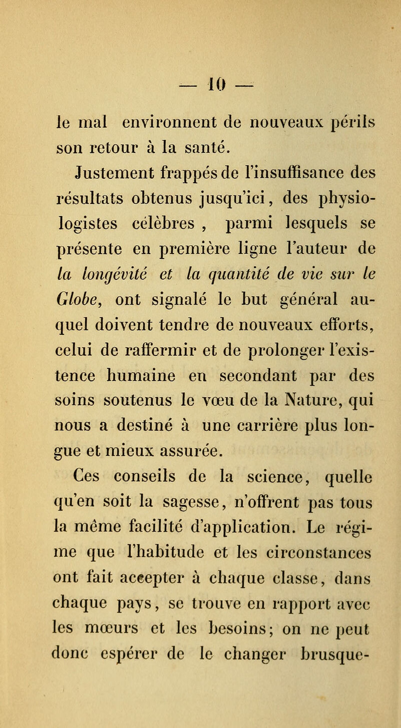 le mal environnent de nouveaux périls son retour à la santé. Justement frappés de l'insuffisance des résultats obtenus jusqu'ici, des physio- logistes célèbres , parmi lesquels se présente en première ligne l'auteur de la longévité et la quantité de vie sur le Globe, ont signalé le but général au- quel doivent tendre de nouveaux efforts, celui de raffermir et de prolonger l'exis- tence humaine en secondant par des soins soutenus le vœu de la Nature, qui nous a destiné à une carrière plus lon- gue et mieux assurée. Ces conseils de la science, quelle qu'en soit la sagesse, n'offrent pas tous la même facilité d'application. Le régi- me que l'habitude et les circonstances ont fait aceepter à chaque classe, dans chaque pays, se trouve en rapport avec les mœurs et les besoins; on ne peut donc espérer de le changer brusque-