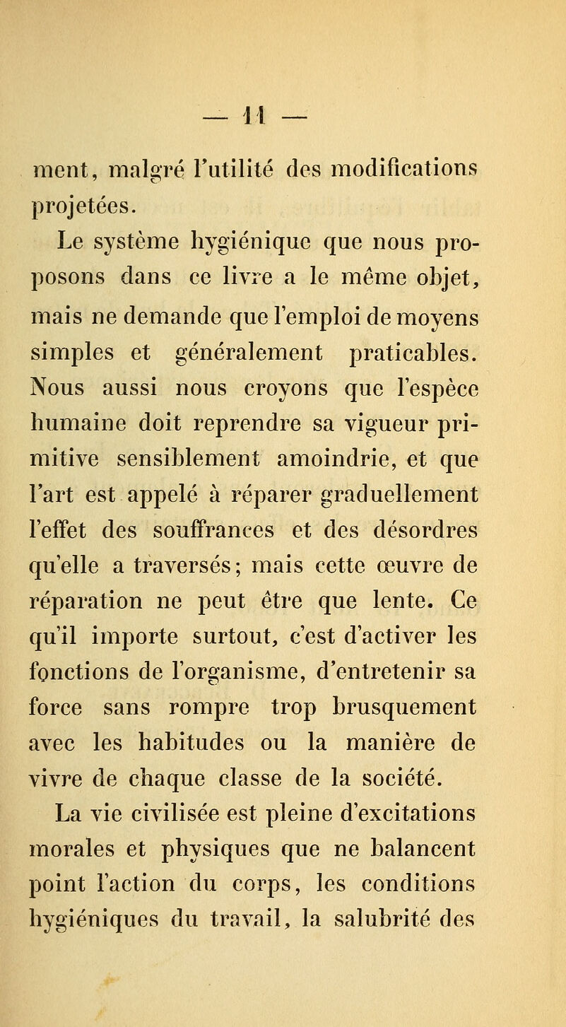 ment, malgré rutilité des modifications projetées. Le système hygiénique que nous pro- posons dans ce livre a le même objet, mais ne demande que l'emploi de moyens simples et généralement praticables. Nous aussi nous croyons que l'espèce humaine doit reprendre sa vigueur pri- mitive sensiblement amoindrie, et que Fart est appelé à réparer graduellement l'effet des souffrances et des désordres qu'elle a traversés ; mais cette œuvre de réparation ne peut être que lente. Ce qu'il importe surtout, c'est d'activer les fonctions de l'organisme, d'entretenir sa force sans rompre trop brusquement avec les habitudes ou la manière de vivre de chaque classe de la société. La vie civilisée est pleine d'excitations morales et physiques que ne balancent point l'action du corps, les conditions hygiéniques du travail, la salubrité des