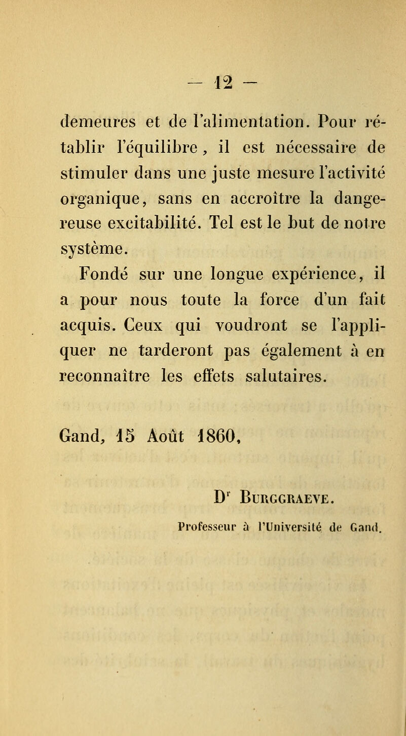 demeures et de lalimentation. Pour ré- tablir l'équilibre, il est nécessaire de stimuler dans une juste mesure l'activité organique, sans en accroître la dange- reuse excitabilité. Tel est le but de notre système. Fondé sur une longue expérience, il a pour nous toute la force d'un fait acquis. Ceux qui voudront se l'appli- quer ne tarderont pas également à en reconnaître les effets salutaires. Gand, 15 Août 1860, D' BURGGRAEVE. Professeur à TUniversilé de Gand,