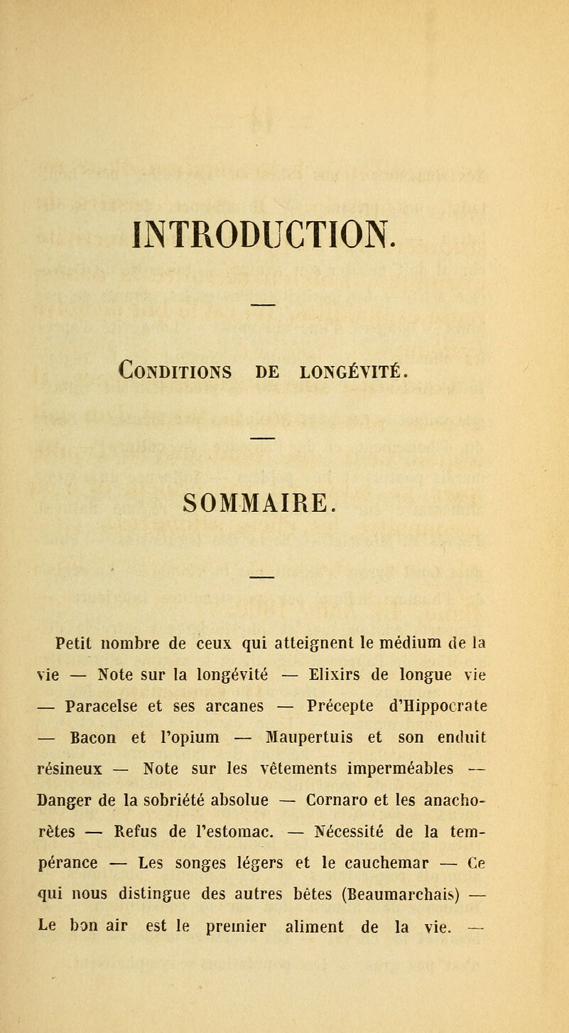 INTRODUCTION. Conditions de longévité. SOMMAIRE Petit nombre de ceux qui atteignent le médium de la vie — Note sur la longévité — Elixirs de longue vie — Paracelse et ses arcanes — Précepte d'Hippocrate — Bacon et l'opium — Maupertuis et son enduit résineux — Note sur les vêtements imperméables — Danger de la sobriété absolue — Cornaro et les anacho- rètes — Refus de l'estomac. — Nécessité de la tem- pérance — Les songes légers et le cauchemar — Ce qui nous distingue des autres bêtes (Beaumarchais) — Le bon air est le premier aliment de la vie. —