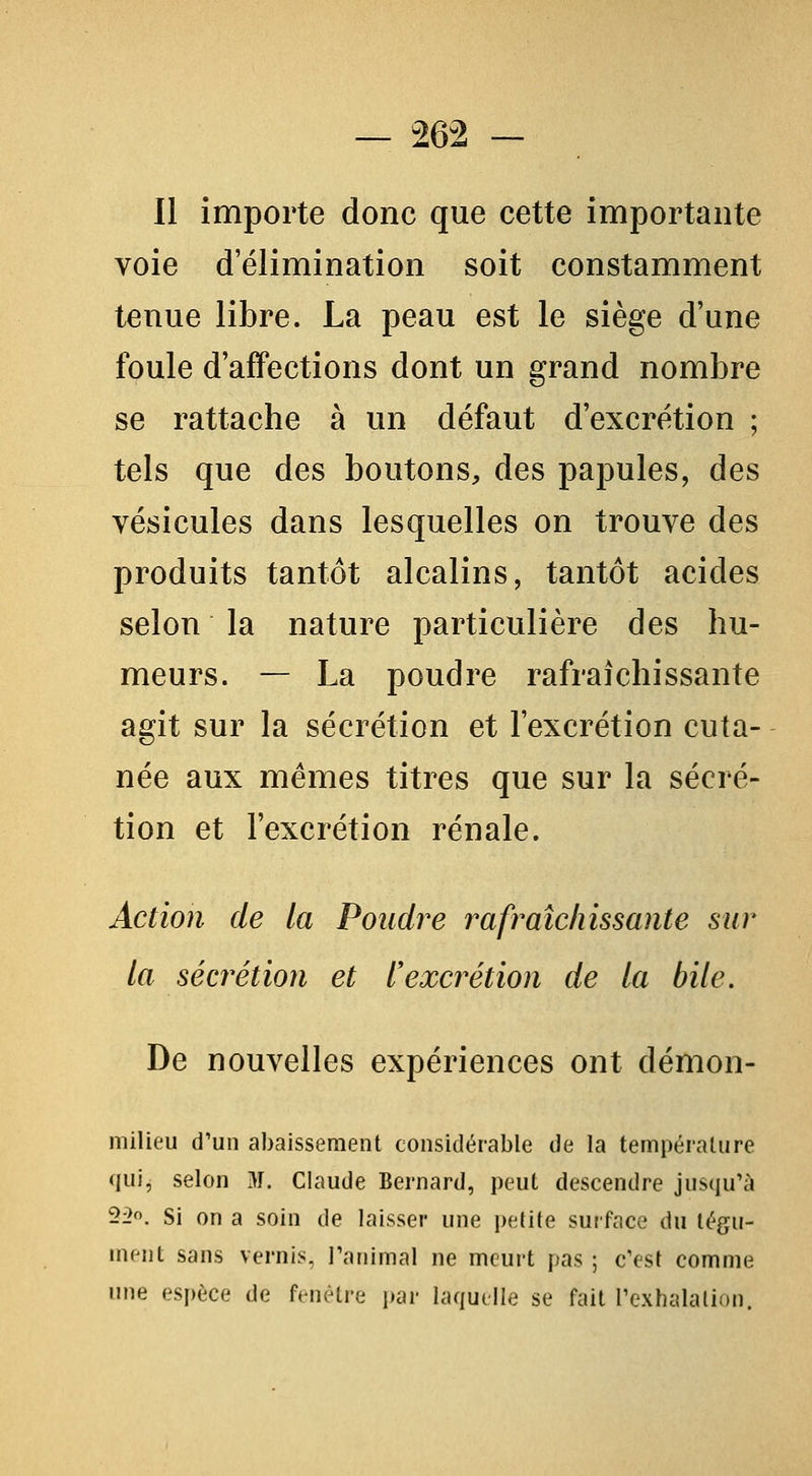 Il importe donc que cette importante voie d'élimination soit constamment tenue libre. La peau est le siège d'une foule d'affections dont un grand nombre se rattache à un défaut d'excrétion ; tels que des boutons, des papules, des vésicules dans lesquelles on trouve des produits tantôt alcalins, tantôt acides selon la nature particulière des hu- meurs. — La poudre rafraîchissante agit sur la sécrétion et l'excrétion cuta- née aux mêmes titres que sur la sécré- tion et l'excrétion rénale. Action de la Pondre rafraîchissante sur la sécrétion et l'excrétion de la bile. De nouvelles expériences ont démon- milieu d'un abaissement considérable de la température qui, selon M. Claude Bernard, peut descendre jusqu'à 2^. Si on a soin de laisser une petite surface du tégu- nuiit sans vernis, Fanimal ne meurt pas ; c'est comme une espèce de fenèti-e jiar laquelle se fait rcxhalalion.