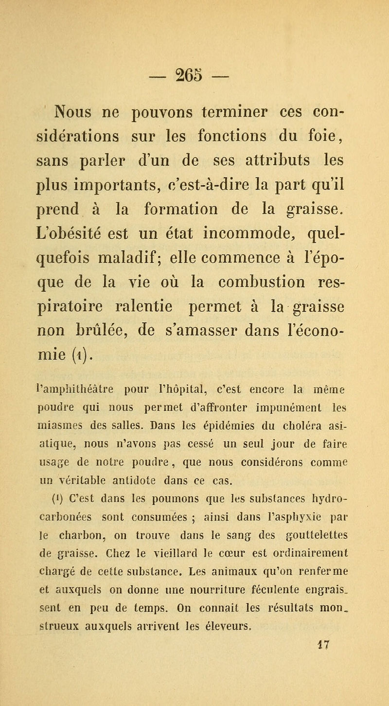 Nous ne pouvons terminer ces con- sidérations sur les fonctions du foie, sans parler d'un de ses attributs les plus importants, c'est-à-dire la part qu'il prend à la formation de la graisse. L'obésité est un état incommode, quel- quefois maladif; elle commence à l'épo- que de la vie où la combustion res- piratoire ralentie permet à la graisse non brûlée, de s'amasser dans l'écono- mie (i). l'amphithéâtre pour Thôpital, c'est encore la même poudre qui nous permet d'affronter impunément les miasmes des salles. Dans les épidémies du choléra asi- atique, nous n'avons pas cessé un seul jour de faire usage de notre poudre, que nous considérons comme un véritable antidote dans ce cas. (i) C'est dans les poumons que les substances hydro- carbonées sont consumées ; ainsi dans l'asphyxie par le charbon, on trouve dans le sang des gouttelettes de graisse. Chez le vieillard le cœur est ordinairement chargé de cette substance. Les animaux qu'on renferme et auxquels on donne une nourriture féculente engrais, sent en peu de temps. On connaît les résultats mon. strueux auxquels arrivent les éleveurs. 17