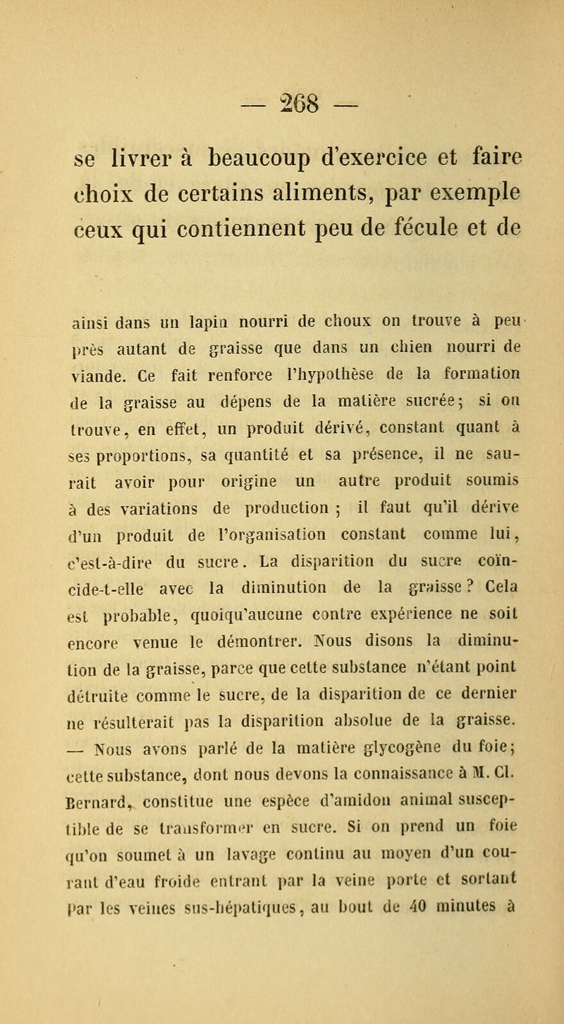 se livrer à beaucoup d'exercice et faire choix de certains aliments, par exemple ceux qui contiennent peu de fécule et de ainsi dans un lapin nourri de choux on trouve à peu près autant de graisse que dans un chien nourri de viande. Ce fait renforce l'hypothèse de la formation de la graisse au dépens de la matière sucrée; si on trouve, en effet, un produit dérivé, constant quant à ses proportions, sa quantité et sa présence, il ne sau- rait avoir pour origine un autre produit soumis à des variations de production ; il faut qu'il dérive d'un produit de l'organisation constant comme lui, c'est-à-dire du sucre. La disparition du sucre coïn- cide-t-elle avec la diminution de la graisse ? Cela est probable, quoiqu'aucune contre expérience ne soit encore venue le démontrer. Nous disons la diminu- tion de la graisse, parce que cette substance n'étant point détruite comme le sucre, de la disparition de ce dernier ne résulterait pas la disparition absolue de la graisse. — Nous avons parlé de la matière glycogène du foie; cette substance, dont nous devons la connaissance à M. Cl. Bernard, constitue une espèce d'amidon animal suscep- tible de se IransformiM- en sucre. Si on prend un foie qu'on soumet à un lavage continu au moyen d'un cou- vant d'eau froide entrant par la veine porte et sortant par les veines siis-hépatiques, au bout de 40 minutes à