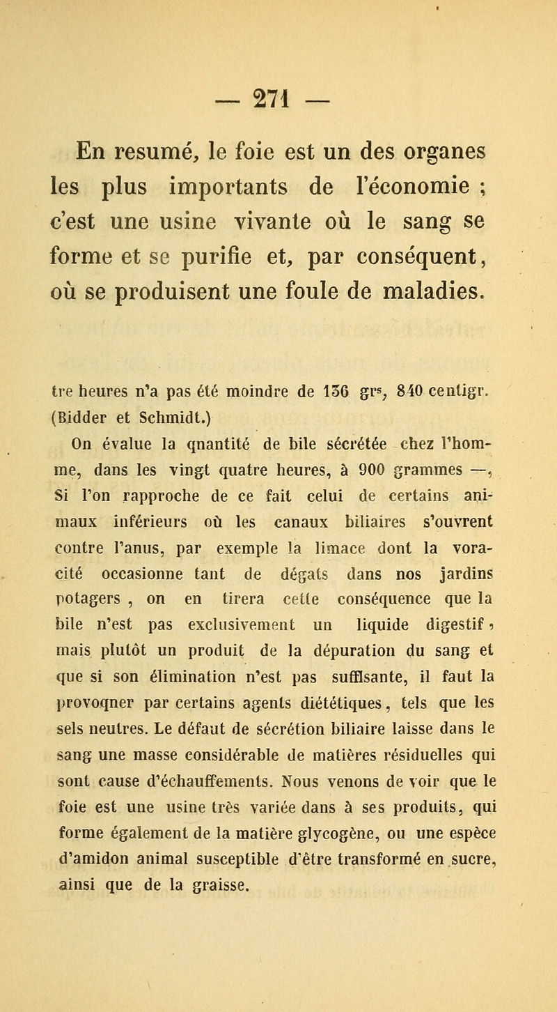 En résumé, le foie est un des organes les plus importants de l'économie ; c'est une usine vivante où le sang se forme et se purifie et, par conséquent, où se produisent une foule de maladies. tre heures n'a pas été moindre de 136 gr^, 840 cenligr. (Bidder et Schmidt.) On évalue la quantité de bile sécrétée chez Thom- me, dans les vingt quatre heures, à 900 grammes —, Si Ton rapproche de ce fait celui de certains ani- maux inférieurs où les canaux biliaires s'ouvrent contre l'anus, par exemple la limace dont la vora- cité occasionne tant de dégâts dans nos jardins potagers , on en tirera cette conséquence que la bile n'est pas exclusivement un liquide digestif 5 mais plutôt un produit de la dépuration du sang et que si son élimination n'est pas suffisante, il faut la provoquer par certains agents diététiques, tels que les sels neutres. Le défaut de sécrétion biliaire laisse dans le sang une masse considérable de matières résiduelles qui sont cause d'échauffements. Nous venons de voir que le foie est une usine très variée dans à ses produits, qui forme également de la matière glycogène, ou une espèce d'amidon animal susceptible d'être transformé en sucre, ainsi que de la graisse.