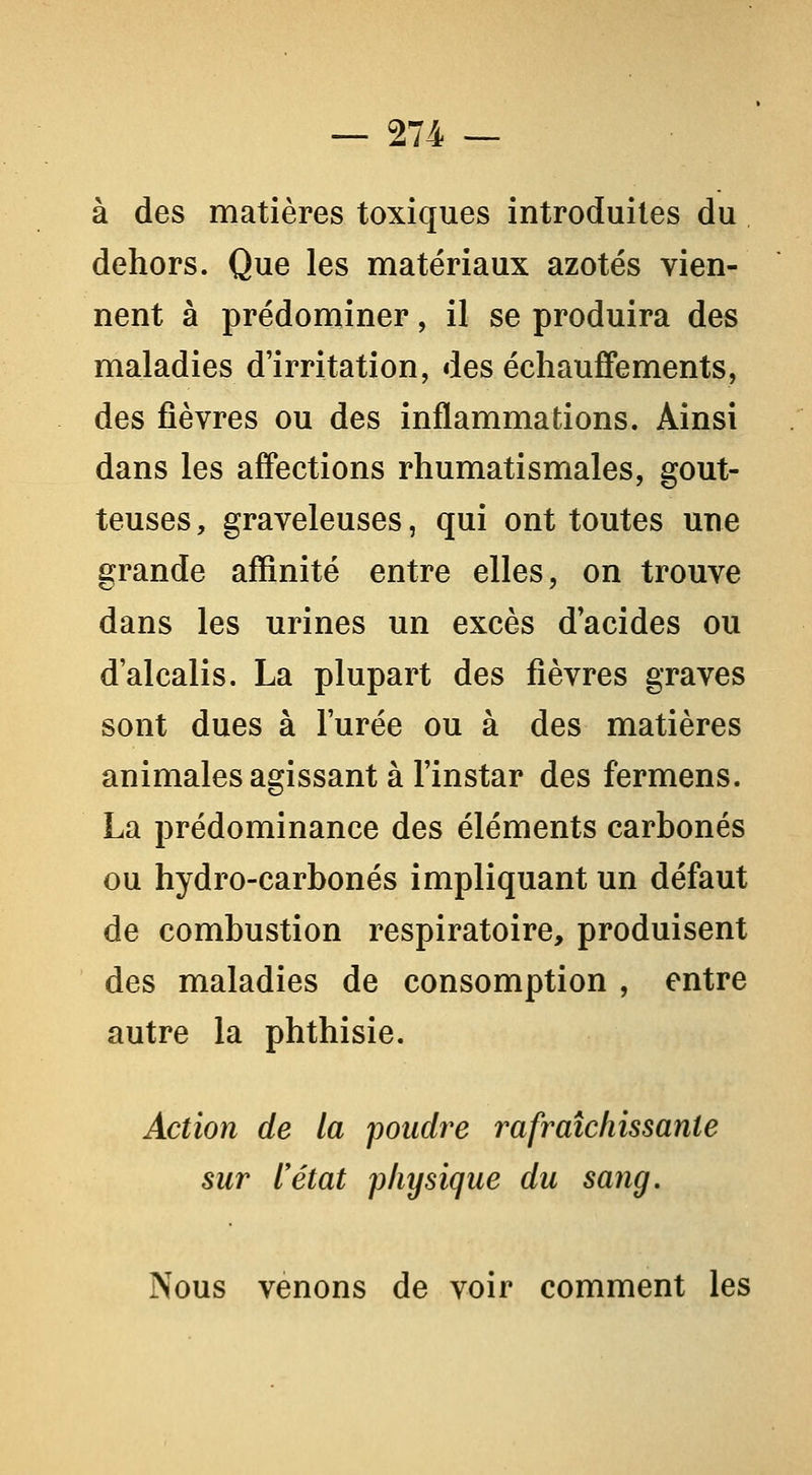 à des matières toxiques introduites du dehors. Que les matériaux azotés vien- nent à prédominer, il se produira des maladies d'irritation, des échauffements, des fièvres ou des inflammations. Ainsi dans les aff'ections rhumatismales, gout- teuses , graveleuses, qui ont toutes une grande affinité entre elles, on trouve dans les urines un excès d'acides ou d'alcalis. La plupart des fièvres graves sont dues à l'urée ou à des matières animales agissant à l'instar des fermons. La prédominance des éléments carbonés ou hydro-carbonés impliquant un défaut de combustion respiratoire, produisent des maladies de consomption , entre autre la phthisie. Action de la pondre rafraîchissante sur l'état physique du sang. Nous venons de voir comment les