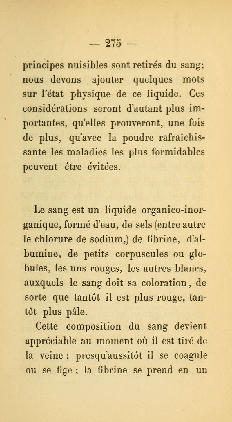 principes nuisibles sont retirés du sang; nous devons ajouter quelques mots sur rétat physique de ce liquide. Ces considérations seront d'autant plus im- portantes, qu'elles prouveront, une fois de plus, qu'avec la poudre rafraîchis- sante les maladies les plus formidables peuvent être évitées. Le sang est un liquide organico-inor- ganique, formé d'eau, de sels (entre autre le chlorure de sodium,) de fibrine, d'al- bumine, de petits corpuscules ou glo- bules, les uns rouges, les autres blancs, auxquels le sang doit sa coloration, de sorte que tantôt il est plus rouge, tan- tôt plus pâle. Cette composition du sang devient appréciable au moment où il est tiré de la veine ; presqu'aussitôt il se coagule ou se fige ; la fibrine se prend en un