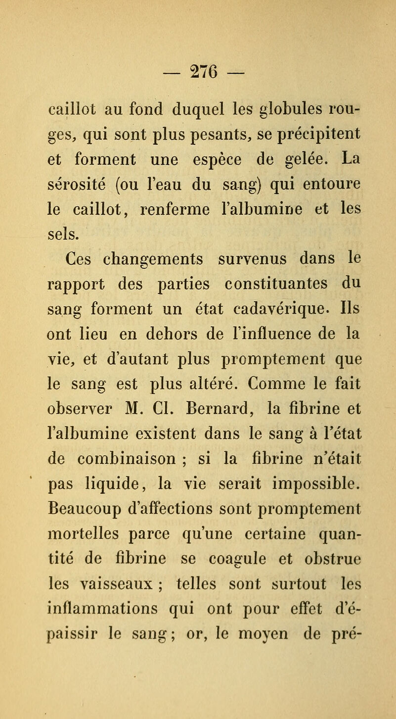 caillot au fond duquel les globules rou- ges, qui sont plus pesants, se précipitent et forment une espèce de gelée. La sérosité (ou l'eau du sang) qui entoure le caillot, renferme l'albumine et les sels. Ces changements survenus dans le rapport des parties constituantes du sang forment un état cadavérique. Ils ont lieu en dehors de l'influence de la vie, et d'autant plus promptement que le sang est plus altéré. Comme le fait observer M. Cl. Bernard, la fibrine et l'albumine existent dans le sang à Tétat de combinaison ; si la fibrine n'était pas liquide, la vie serait impossible. Beaucoup d'affections sont promptement mortelles parce qu'une certaine quan- tité de fibrine se coagule et obstrue les vaisseaux ; telles sont surtout les inflammations qui ont pour effet d'é- paissir le sang ; or, le moyen de pré-