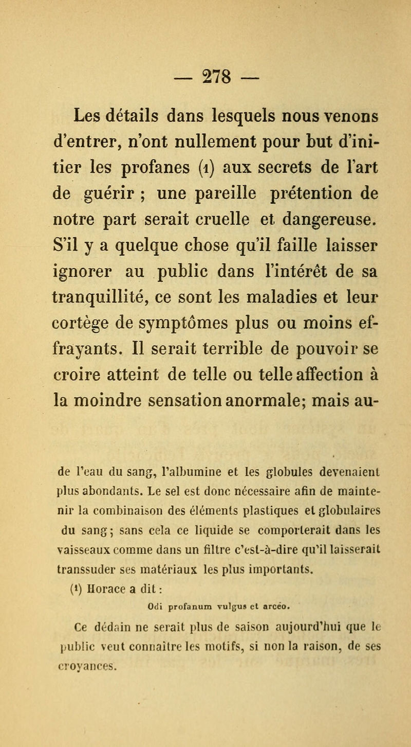 Les détails dans lesquels nous venons d'entrer, n'ont nullement pour but d'ini- tier les profanes (i) aux secrets de l'art de guérir ; une pareille prétention de notre part serait cruelle et dangereuse. S'il y a quelque chose qu'il faille laisser ignorer au public dans l'intérêt de sa tranquillité, ce sont les maladies et leur cortège de symptômes plus ou moins ef- frayants. Il serait terrible de pouvoir se croire atteint de telle ou telle affection à la moindre sensation anormale; mais au- de l'eau du sang, l'albumine et les globules devenaient plus abondants. Le sel est donc nécessaire afin de mainte- nir la combinaison des éléments plastiques et globulaires du sang 5 sans cela ce liquide se comporterait dans les vaisseaux comme dans un filtre c'est-à-dire qu'il laisserait transsuder ses matériaux les plus importants. (») Horace a dit : Odi profanum vulgus et arcéo. Ce dédain ne serait plus de saison aujourd'hui que It public veut connaître les motifs, si non la raison, de ses croyances.