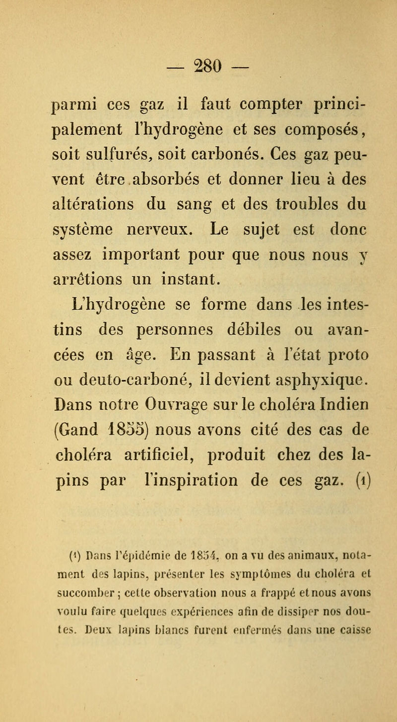 parmi ces gaz il faut compter princi- palement l'hydrogène et ses composés, soit sulfurés, soit carbonés. Ces gaz peu- vent être absorbés et donner lieu à des altérations du sang et des troubles du système nerveux. Le sujet est donc assez important pour que nous nous y arrêtions un instant. L'hydrogène se forme dans les intes- tins des personnes débiles ou avan- cées en âge. En passant à l'état proto ou deuto-carboné, il devient asphyxique. Dans notre Ouvrage sur le choléra Indien (Gand 1855) nous avons cité des cas de choléra artificiel, produit chez des la- pins par l'inspiration de ces gaz. (i) (') Dans réj)idémie de 18o4, on a vu des animaux, nota- ment des lapins, présenter les symptômes du choléra et succomber; cette observation nous a frappé et nous avons voulu faire quelques expériences afin de dissiper nos dou- tes. Deux lapins blancs furent enfermés dans une caisse