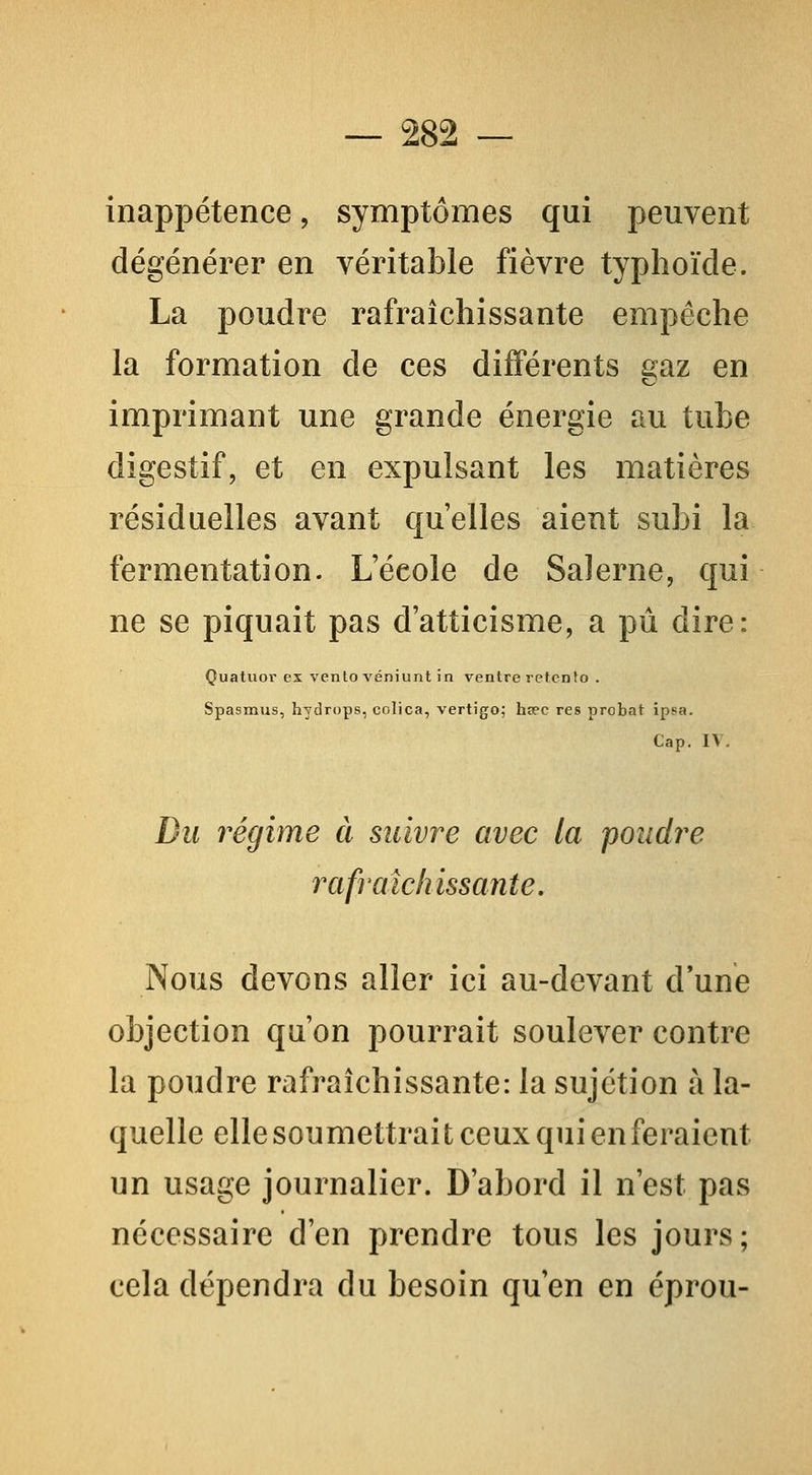inappétence, symptômes qui peuvent dégénérer en véritable fièvre typhoïde. La poudre rafraîchissante empêche la formation de ces différents gaz en imprimant une grande énergie au tube digestif, et en expulsant les matières résiduelles avant qu'elles aient subi la fermentation. L'école de Saîerne, qui ne se piquait pas d'atticisme, a pu dire: Quatuor ex venlo véniunt in ventre refcnto . Spasmus, hydrops, colica, vertigo; hs?c res probat ipsa. Cap. IV. Du régime à suivre avec la poudre rafraîchissante. Nous devons aller ici au-devant d'une objection qu'on pourrait soulever contre la poudre rafraîchissante: la sujétion à la- quelle ellesoumettrait ceux qui en feraient un usage journalier. D'abord il n'est pas nécessaire d'en prendre tous les jours; cela dépendra du besoin qu'en en éprou-