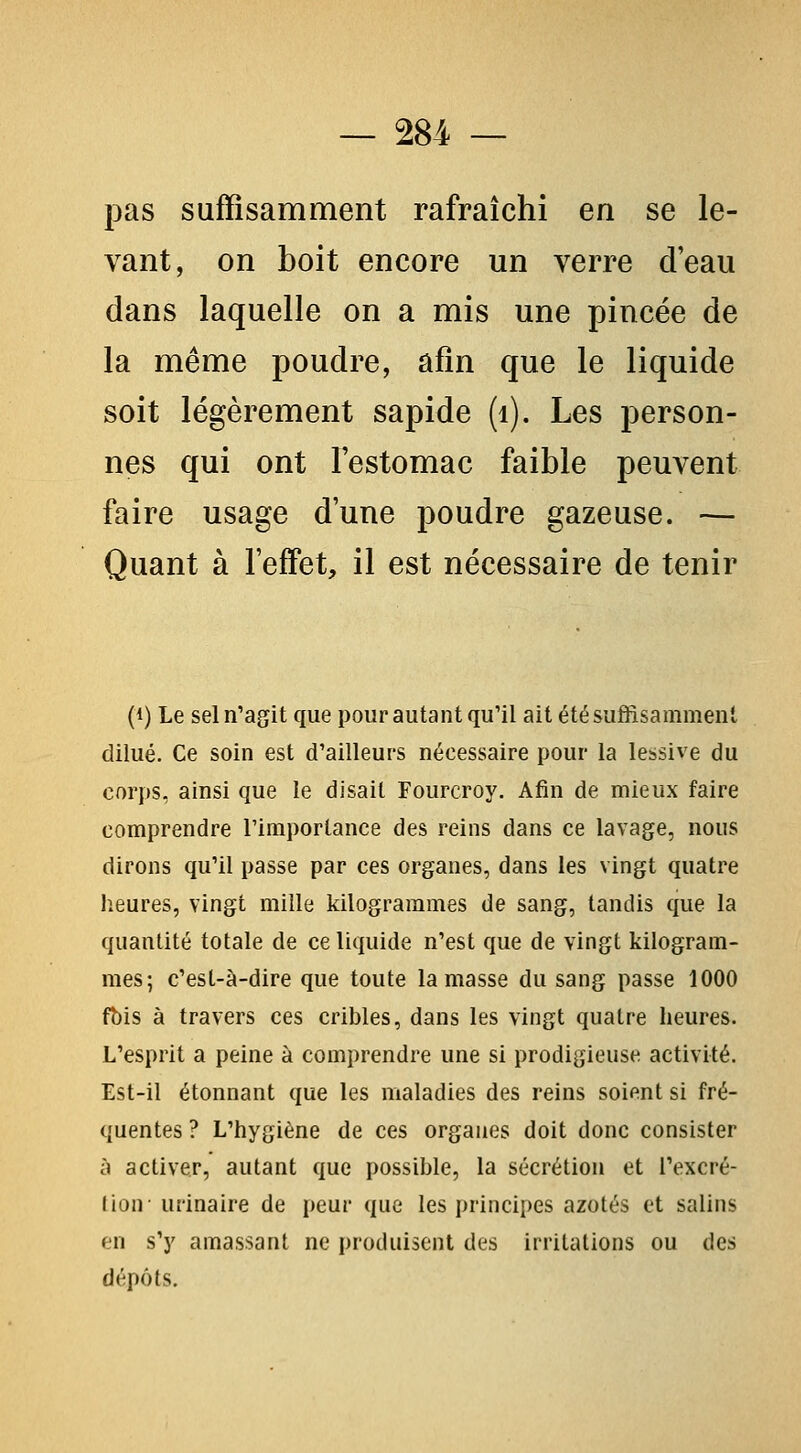 pas suffisamment rafraîchi en se le- vant, on boit encore un verre d'eau dans laquelle on a mis une pincée de la même poudre, afin que le liquide soit légèrement sapide (i). Les person- nes qui ont l'estomac faible peuvent faire usage d'une poudre gazeuse. — Quant à l'effet, il est nécessaire de tenir (1) Le sel n'agit que pour autant qu'il ait été suffisamment dilué. Ce soin est d'ailleurs nécessaire pour la lessive du corps, ainsi que le disait Fourcroy. Afin de mieux faire comprendre l'importance des reins dans ce lavage, nous dirons qu'il passe par ces organes, dans les vingt quatre lieures, vingt mille kilogrammes de sang, tandis que la quantité totale de ce liquide n'est que de vingt kilogram- mes; c'est-à-dire que toute la masse du sang passe 1000 fbis à travers ces cribles, dans les vingt quatre heures. L'esprit a peine à comprendre une si prodigieuse activité. Est-il étonnant que les maladies des reins soient si fré- quentes ? L'hygiène de ces organes doit donc consister à activer, autant que possible, la sécrétion et l'excré- lion- urinaire de peur que les principes azotés et salins en s'y amassant ne produisent des irritations ou des dépôts.