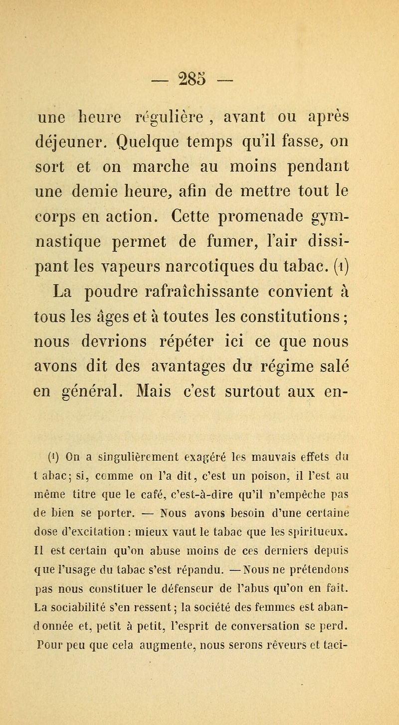 une heure régulière , avant ou après déjeuner. Quelque temps qu'il fasse, on sort et on marche au moins pendant une demie heure, afin de mettre tout le corps en action. Cette promenade gym- nastique permet de fumer, l'air dissi- pant les vapeurs narcotiques du tabac, (i) La poudre rafraîchissante convient à tous les âges et à toutes les constitutions ; nous devrions répéter ici ce que nous avons dit des avantages du régime salé en général. Mais c'est surtout aux en- (1) On a singulièrement exagéré les mauvais effets du I abac; si, comme on l'a dit, c'est un poison, il l'est au même titre que le café, c'est-à-dire qu'il n'empêche pas de bien se porter. •— Nous avons besoin d'une certaine dose d'excitation : mieux vaut le tabac que les spiritueux, II est certain qu'on abuse moins de ces derniers depuis que l'usage du tabac s'est répandu. —Nous ne prétendons pas nous constituer le défenseur de l'abus qu'on en fait. La sociabilité s'en ressent 5 la société des femmes est aban- donnée et, petit à petit, l'esprit de conversation se perd. Pour peu que cela augmente, nous serons rêveurs et taci-