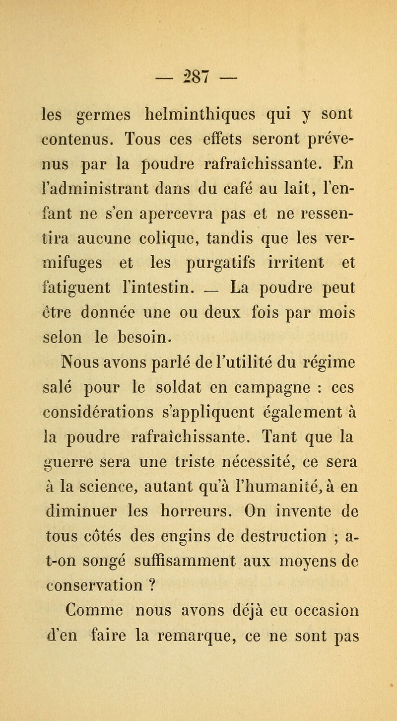 les germes helminthiques qui y sont contenus. Tous ces effets seront préve- nus par la poudre rafraîchissante. En l'administrant dans du café au lait, l'en- fant ne s'en apercevra pas et ne ressen- tira aucune colique, tandis que les ver- mifuges et les purgatifs irritent et fatiguent l'intestin. _ La poudre peut être donnée une ou deux fois par mois selon le besoin. Nous avons parlé de Futilité du régime salé pour le soldat en campagne : ces considérations s'appliquent également à la poudre rafraîchissante. Tant que la guerre sera une triste nécessité, ce sera à la science, autant qu'à l'humanité, à en diminuer les horreurs. On invente de tous côtés des engins de destruction ; a- t-on songé suffisamment aux moyens de conservation ? Comme nous avons déjà eu occasion d'en faire la remarque, ce ne sont pas