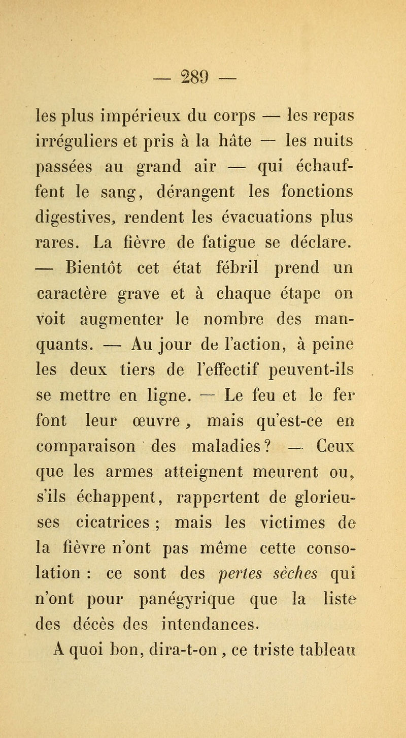 les plus impérieux du corps — les repas irréguliers et pris à la hâte — les nuits passées au grand air — qui échauf- fent le sang, dérangent les fonctions digestives, rendent les évacuations plus rares. La fièvre de fatigue se déclare. — Bientôt cet état fébril prend un caractère grave et à chaque étape on voit augmenter le nombre des man- quants. — Au jour de l'action, à peine les deux tiers de l'effectif peuvent-ils se mettre en ligne. — Le feu et le fer font leur œuvre, mais qu'est-ce en comparaison des maladies ? — Ceux que les armes atteignent meurent ou, s'ils échappent, rapportent de glorieu- ses cicatrices ; mais les victimes de la fièvre n'ont pas même cette conso- lation : ce sont des pertes sèches qui n'ont pour panégyrique que la liste des décès des intendances. A quoi bon, dira-t-on , ce triste tableau