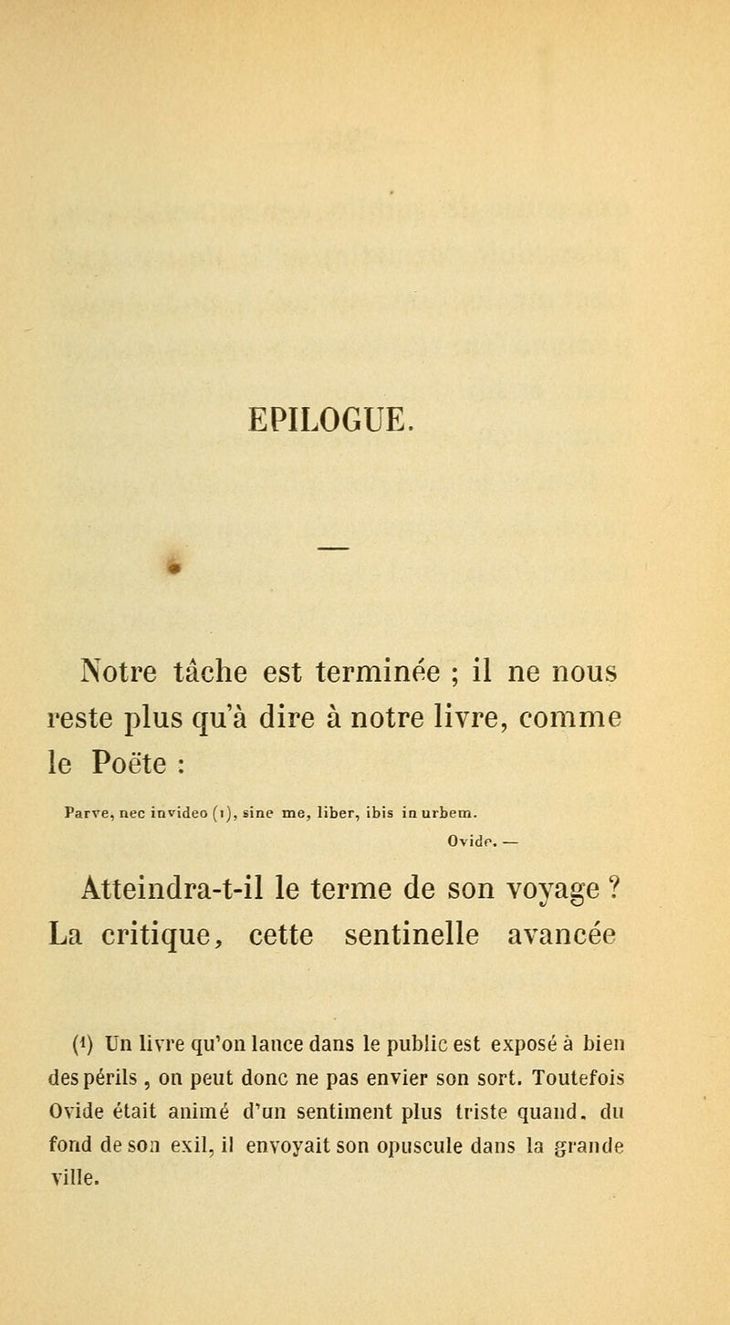 EPILOGUE. Notre tâche est terminée ; il ne nous reste plus qu'à dire à notre livre, comme le Poète : Parve, nec invideo (i), sine me, liber, ibis in urbem. Ovidp. — Atteindra-t-il le terme de son voyage ? La critique, cette sentinelle avancée (1) Un livre qu'on lance dans le public est exposé à bien des périls , on peut donc ne pas envier son sort. Toutefois Ovide était animé d'un sentiment plus triste quand, du fond de son exil, il envoyait son opuscule dans la grande ville.