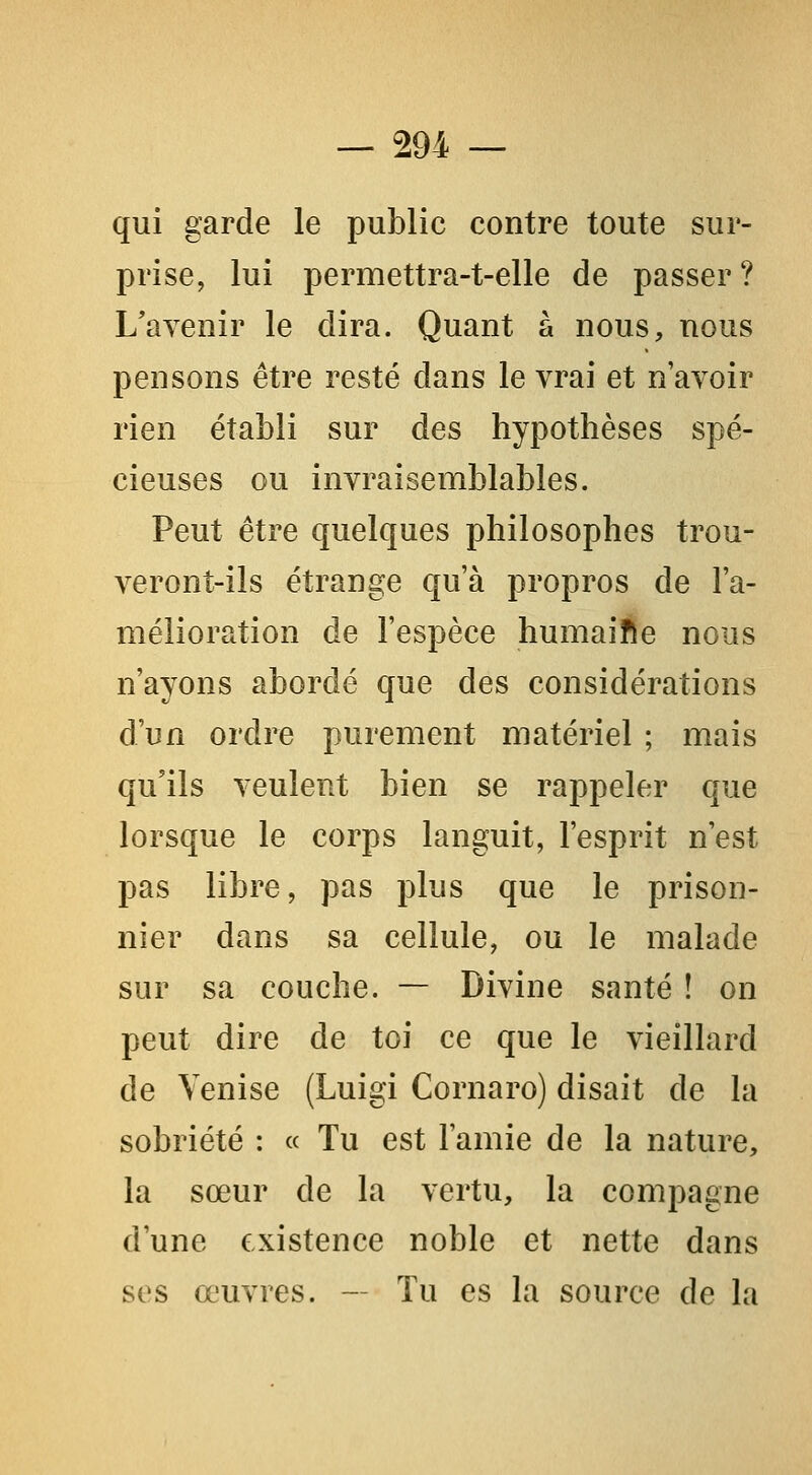 qui garde le public contre toute sur- prise, lui permettra-t-elle de passer? L'avenir le dira. Quant à nous, nous pensons être resté dans le vrai et n'avoir rien établi sur des hypothèses spé- cieuses ou invraisemblables. Peut être quelques philosophes trou- veront-ils étrange qu'à propros de l'a- mélioration de l'espèce humaifte nous n'ayons abordé que des considérations d'un ordre purement matériel ; mais qu'ils veulent bien se rappeler que lorsque le corps languit, l'esprit n'est pas libre, pas plus que le prison- nier dans sa cellule, ou le malade sur sa couche. — Divine santé ! on peut dire de toi ce que le vieillard de Venise (Luigi Cornaro) disait de la sobriété : « Tu est l'amie de la nature, la sœur de la vertu, la compagne d'une existence noble et nette dans ses œuvres. — Tu es la source de la