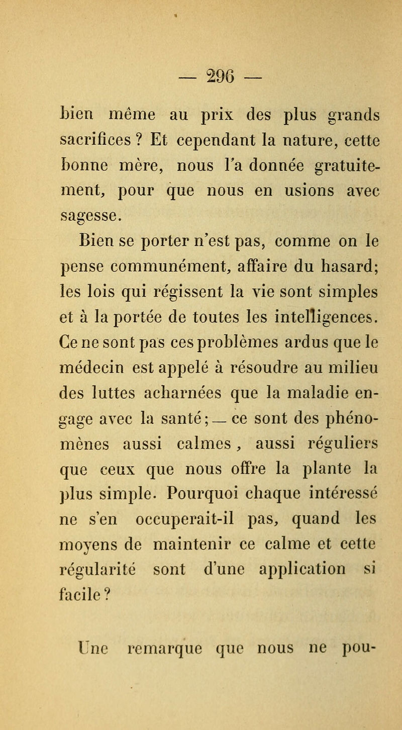 Lien même au prix des plus grands sacrifices ? Et cependant la nature, cette bonne mère, nous la donnée gratuite- ment, pour que nous en usions avec sagesse. Bien se porter n'est pas, comme on le pense communément, affaire du hasard; les lois qui régissent la vie sont simples et à la portée de toutes les intelligences. Ce ne sont pas ces problèmes ardus que le médecin est appelé à résoudre au milieu des luttes acharnées que la maladie en- gage avec la santé ; _ ce sont des phéno- mènes aussi calmes, aussi réguliers que ceux que nous offre la plante la plus simple. Pourquoi chaque intéressé ne s'en occuperait-il pas, quand les moyens de maintenir ce calme et cette régularité sont d'une application si facile? Une remarque que nous ne pou-