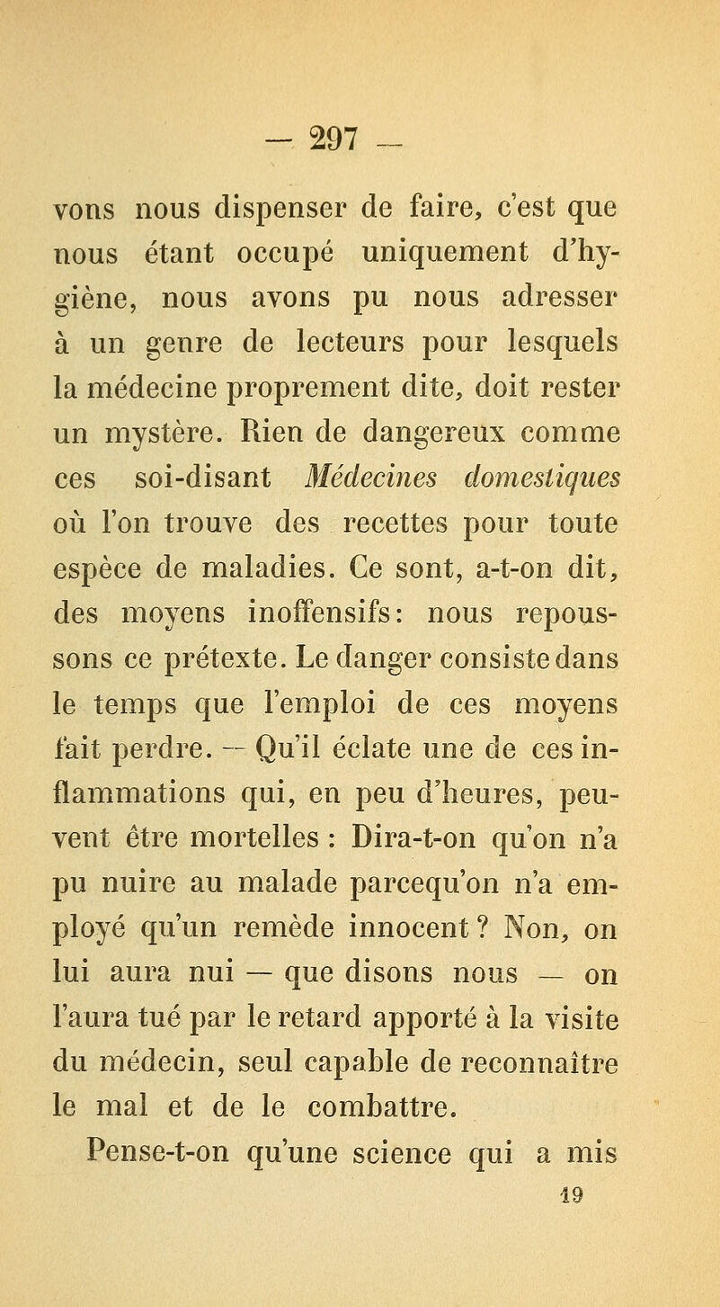 vons nous dispenser de faire, c'est que nous étant occupé uniquement d'hy- giène, nous avons pu nous adresser à un genre de lecteurs pour lesquels la médecine proprement dite, doit rester un mystère. Rien de dangereux comme ces soi-disant Médecines domestiques où l'on trouve des recettes pour toute espèce de maladies. Ce sont, a-t-on dit, des moyens inoffensifs: nous repous- sons ce prétexte. Le danger consiste dans le temps que l'emploi de ces moyens fait perdre. — Qu'il éclate une de ces in- flammations qui, en peu d'heures, peu- vent être mortelles : Dira-t-on qu'on n'a pu nuire au malade parcequ'on n'a em- ployé qu'un remède innocent? Non, on lui aura nui — que disons nous — on l'aura tué par le retard apporté à la visite du médecin, seul capable de reconnaître le mal et de le combattre. Pense-t-on qu'une science qui a mis 19