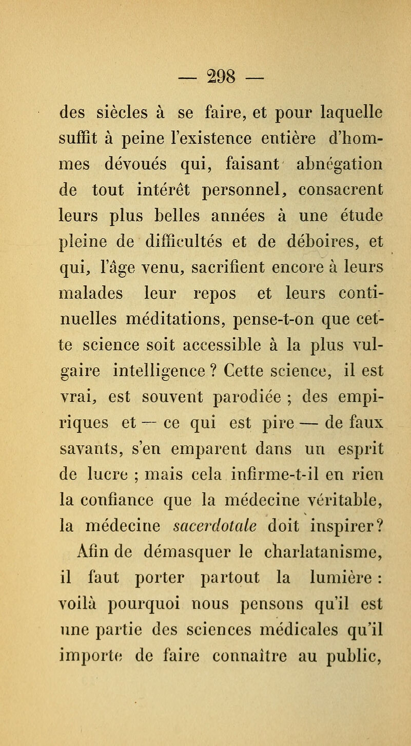 des siècles à se faire, et pour laquelle suffit à peine l'existence entière d'hom- mes dévoués qui, faisant abnégation de tout intérêt personnel, consacrent leurs plus belles années à une étude pleine de difficultés et de déboires, et qui, l'âge venu, sacrifient encore à leurs malades leur repos et leurs conti- nuelles méditations, pense-t-on que cet- te science soit accessible à la plus vul- gaire intelligence ? Cette science, il est vrai, est souvent parodiée ; des empi- riques et — ce qui est pire — de faux savants, s'en emparent dans un esprit de lucre ; mais cela infirme-t-il en rien la confiance que la médecine véritable, la médecine sacerdotale doit inspirer? Afin de démasquer le charlatanisme, il faut porter partout la lumière : voilà pourquoi nous pensons qu'il est ime partie des sciences médicales qu'il importe de faire connaître au public.