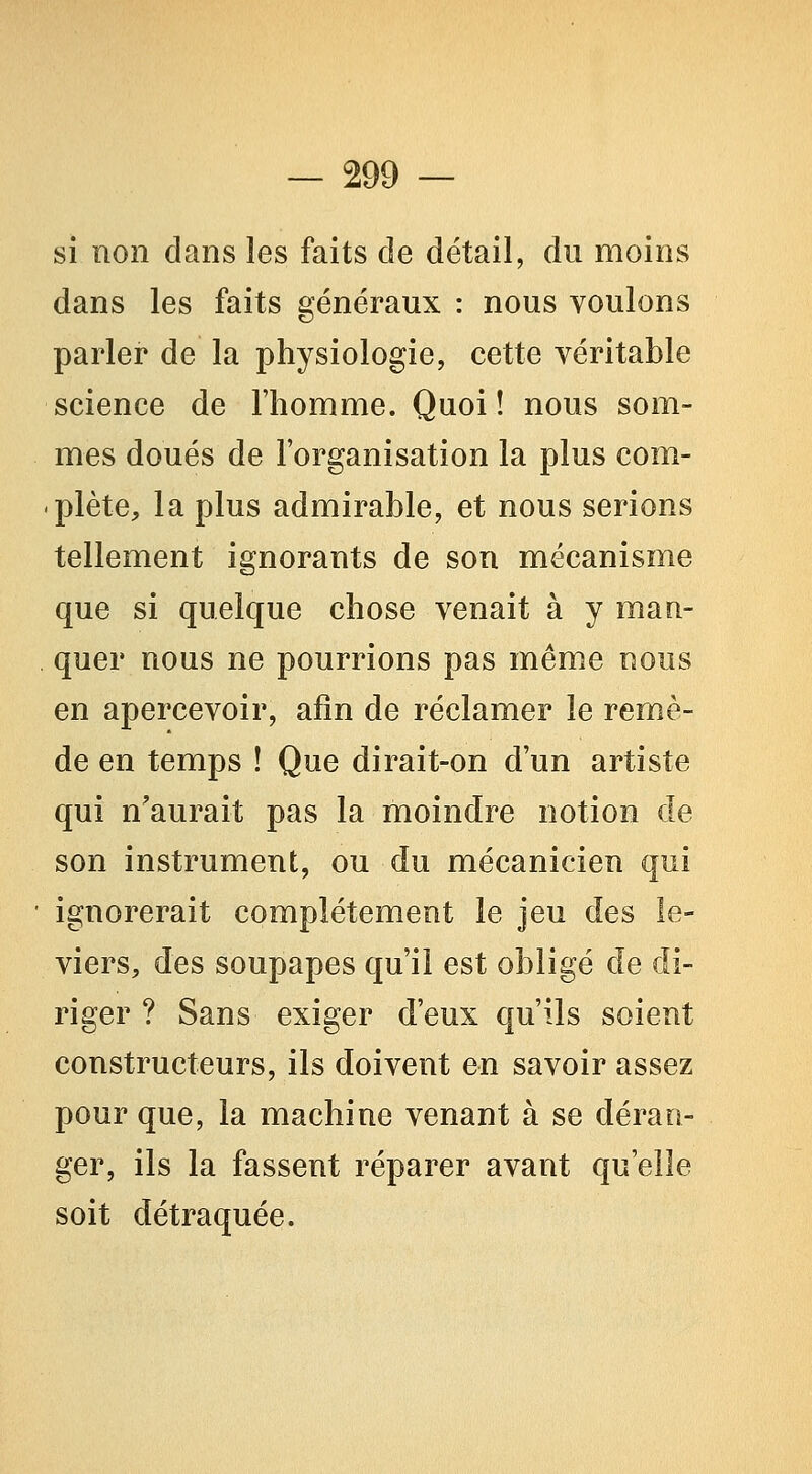 si non dans les faits de détail, du moins dans les faits généraux : nous voulons parler de la physiologie, cette véritable science de l'homme. Quoi ! nous som- mes doués de l'organisation la plus com- plète, la plus admirable, et nous serions tellement ignorants de son mécanisme que si quelque chose venait à y man- quer nous ne pourrions pas même nous en apercevoir, afin de réclamer le remiè- de en temps ! Que dirait-on d'un artiste qui n'aurait pas la moindre notion de son instrument, ou du mécanicien qui ignorerait complètement le jeu des le- viers, des soupapes qu'il est obligé de di- riger ? Sans exiger d'eux qu'ils soient constructeurs, ils doivent en savoir assez pour que, la machine venant à se déran- ger, ils la fassent réparer avant qu'elle soit détraquée.