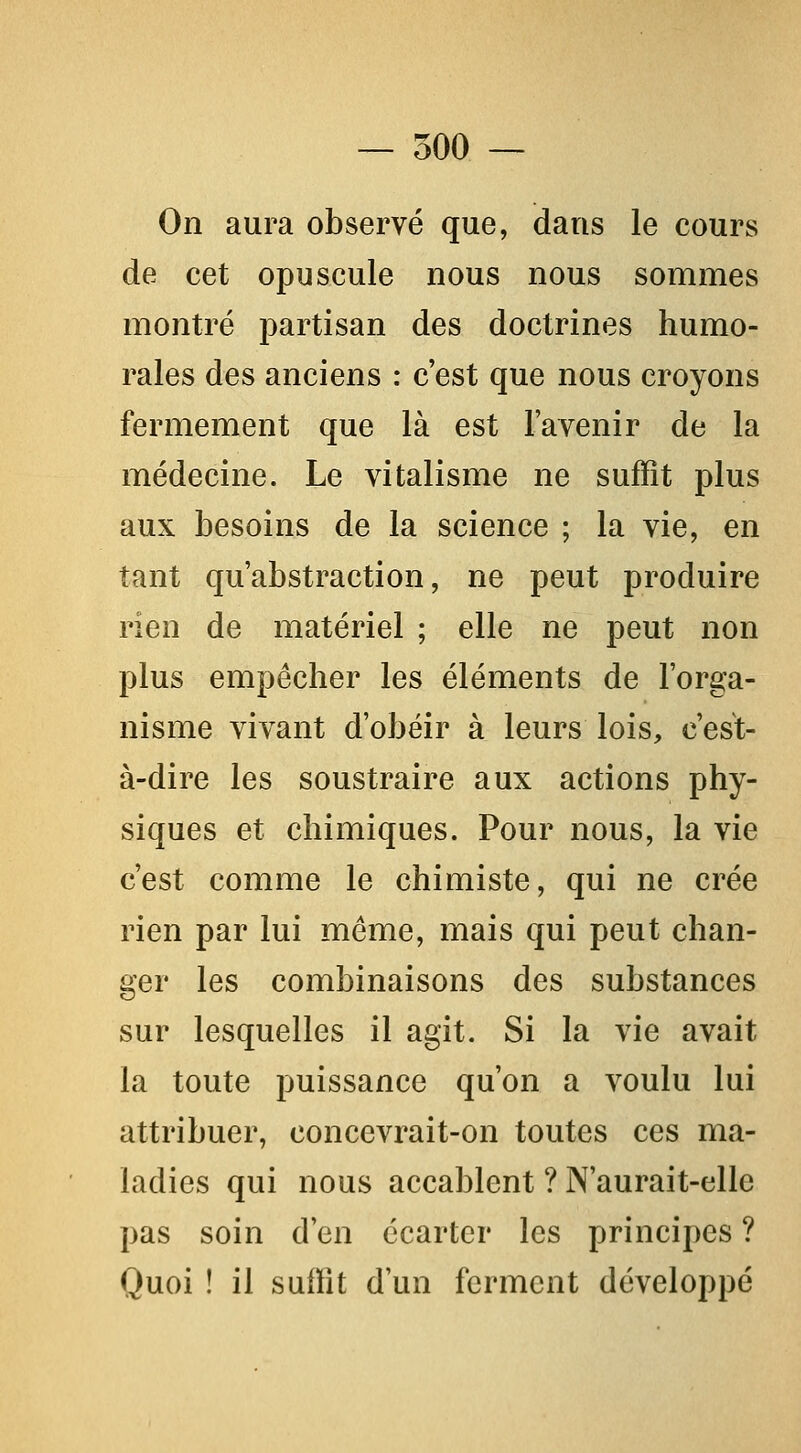 On aura observé que, dans le cours de cet opuscule nous nous sommes montré partisan des doctrines humo- rales des anciens : c'est que nous croyons fermement que là est l'avenir de la médecine. Le vitalisme ne suffit plus aux besoins de la science ; la vie, en tant qu'abstraction, ne peut produire rien de matériel ; elle ne peut non plus empêcher les éléments de l'orga- nisme vivant d'obéir à leurs lois, c'est- à-dire les soustraire aux actions phy- siques et chimiques. Pour nous, la vie c'est comme le chimiste, qui ne crée rien par lui même, mais qui peut chan- ger les combinaisons des substances sur lesquelles il agit. Si la vie avait la toute puissance qu'on a voulu lui attribuer, concevrait-on toutes ces ma- ladies qui nous accablent ? N'aurait-elle pas soin d'en écarter les principes ? Quoi ! il suffit d'un ferment développé