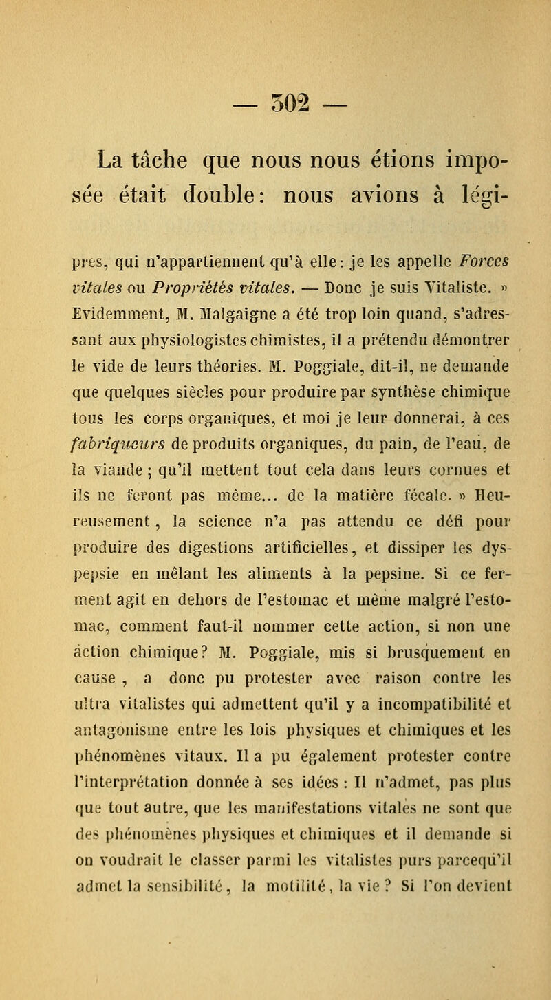 La tâche que nous nous étions impo- sée était double: nous avions à lësi- pres, qui n'appartiennent qu'à elle-, je les appelle Forces vitales ou Propriétés vitales. — Donc je suis Yitaliste. « Evidemment, M. Malgaigne a été trop loin quand, s'adres- sant aux physiologistes chimistes, il a prétendu démontrer le vide de leurs théories. BI. Poggiale, dit-il, ne demande que quelques siècles pour produire par synthèse chimique tous les corps organiques, et moi je leur donnerai, à ces fabriqueurs de produits organiques, du pain, de Teau, de la viande ; qu'il mettent tout cela dans leurs cornues et ils ne feront pas même... de la matière fécale. » Heu- reusement , la science n'a pas attendu ce défi pour produire des digestions artificielles, et dissiper les dys- pej)sie en mêlant les aliments à la pepsine. Si ce fer- ment agit en dehors de l'estomac et même malgré l'esto- mac, comment faut-il nommer cette action, si non une action chimique? M. Poggiale, mis si brusquement en cause , a donc pu protester avec raison contre les ultra vitalistes qui admettent qu'il y a incompatibilité et antagonisme entre les lois physiques et chimiques et les phénomènes vitaux. Il a pu également protester contre l'interprétation donnée à ses idées : Il n'admet, pas plus ({ue tout autre, que les manifestations vitales ne sont que des phénomènes physiques et chimiques et il demande si on voudrait le classer parmi les vitalistes purs i)arceqù'il admet la sensibilité, la motililé , la vie ? Si l'on devient