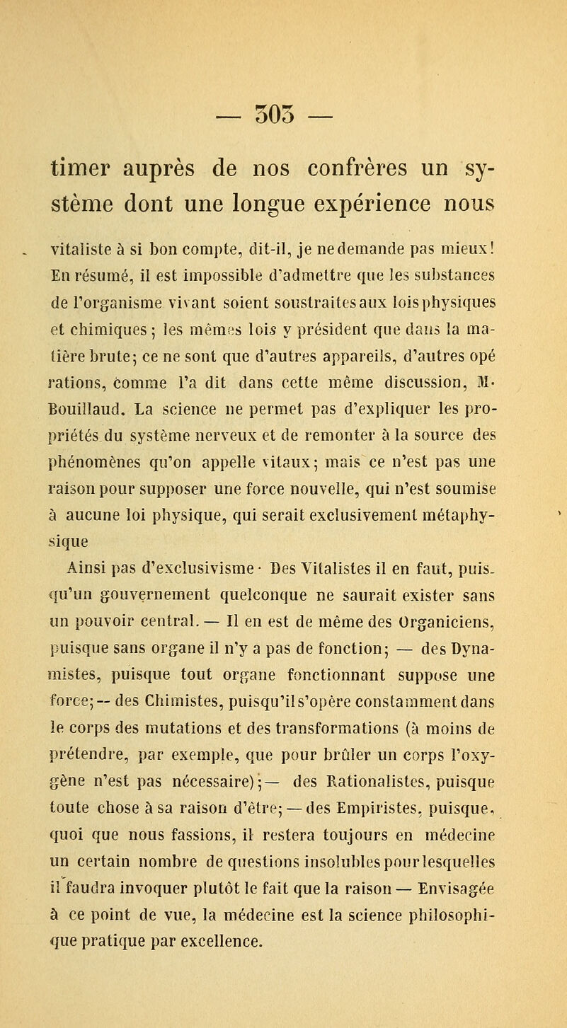 — 505 — timer auprès de nos confrères un sy- stème dont une longue expérience nous vitaliste à si bon compte, dit-il, je ne demande pas mieux! En résumé, il est impossible d'admettre que les substances de l'organisme vivant soient soustraites aux lois physiques et chimiques ; les mêmes lois y président que daiis la ma- tière brute; ce ne sont que d'autres appareils, d'autres opé rations, comme l'a dit dans cette même discussion. M- Bouillaud. La science ne permet pas d'expliquer les pro- priétés du système nerveux et de remonter à la source des phénomènes qu'on appelle vitaux; mais ce n'est pas une raison pour supposer une force nouvelle, qui n'est soumise à aucune loi physique, qui serait exclusivement métaphy- sique Ainsi pas d'exclusivisme • Des Vitalisles il en faut, puis- qu'un gouvernement quelconque ne saurait exister sans un pouvoir central. — Il en est de même des Organiciens, puisque sans organe il n'y a pas de fonction; — des Dyna- mistes, puisque tout organe fonctionnant suppose une force; — des Chimistes, puisqu'il s'opère constamment dans le corps des mutations et des transformations (à moins de prétendre, par exemple, que pour brûler un corps l'oxy- gène n'est pas nécessaire);— des Rationalistes, puisque toute chose à sa raison d'être; —des Empiristes, puisque, quoi que nous fassions, il restera toujours en médecine un certain nombre de questions insolubles pourlesquelles il faudra invoquer plutôt le fait que la raison — Envisagée à ce point de vue, la médecine est la science philosophi- que pratique par excellence.