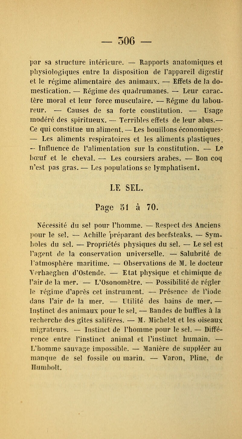 par sa structure mtérieure. — Rapports aiiatomiques et physiologiques entre la disposition de l'appareil digestif et le régime alimentaire des animaux. — Effets de la do- mestication. — Régime des quadrumanes. — Leur carac- tère moral et leur force musculaire. — Régrae du labou- reur. — Causes de sa forte constitution. — Usage modéré des spiritueux. — Terribles effets de leur abus.— Ce qui constitue un aliment. — Les bouillons économiques- — Les aliments respiratoires et les aliments plastiques. — Influence de l'alimentation sur la constitution. — Le bœuf et le cheval. — Les coursiers arabes. — Ron coq n'est pas gras. — Les populations se lymphatisent. LE SEL. Page 51 à 70. Nécessité du sel pour l'homme. — Respect des Anciens pour le sel. — Achille préparant des beefsteaks. — Sym- boles du sel. — Propriétés physiques du sel. — Le sel est l'agent de la conservation universelle. — Salubrité de l'atmosphère maritime. — Observations de M. le docteur yprhaeghen d'Ostende. — Etat physique et chimique de l'air de la mer. — L'Osonomètre. — Possibilité de régler le régime d'après cet instrument. — Présence de l'iode dans l'air de la mer. — Utilité des bains de mer. — Instinct des animaux pour le sel. — Randes de buffles à la recherche des gîtes salifères. — M. Michelst et les oiseaux migrateurs. — Instinct de l'homme pour le sel. — Diffé- rence entre l'instinct animal et l'instiuct humain. — L'homme sauvage imi)Ossible. — Manière de suppléer au manque de sel fossile ou marin. — Varon, Pline, de Ilumbolt.