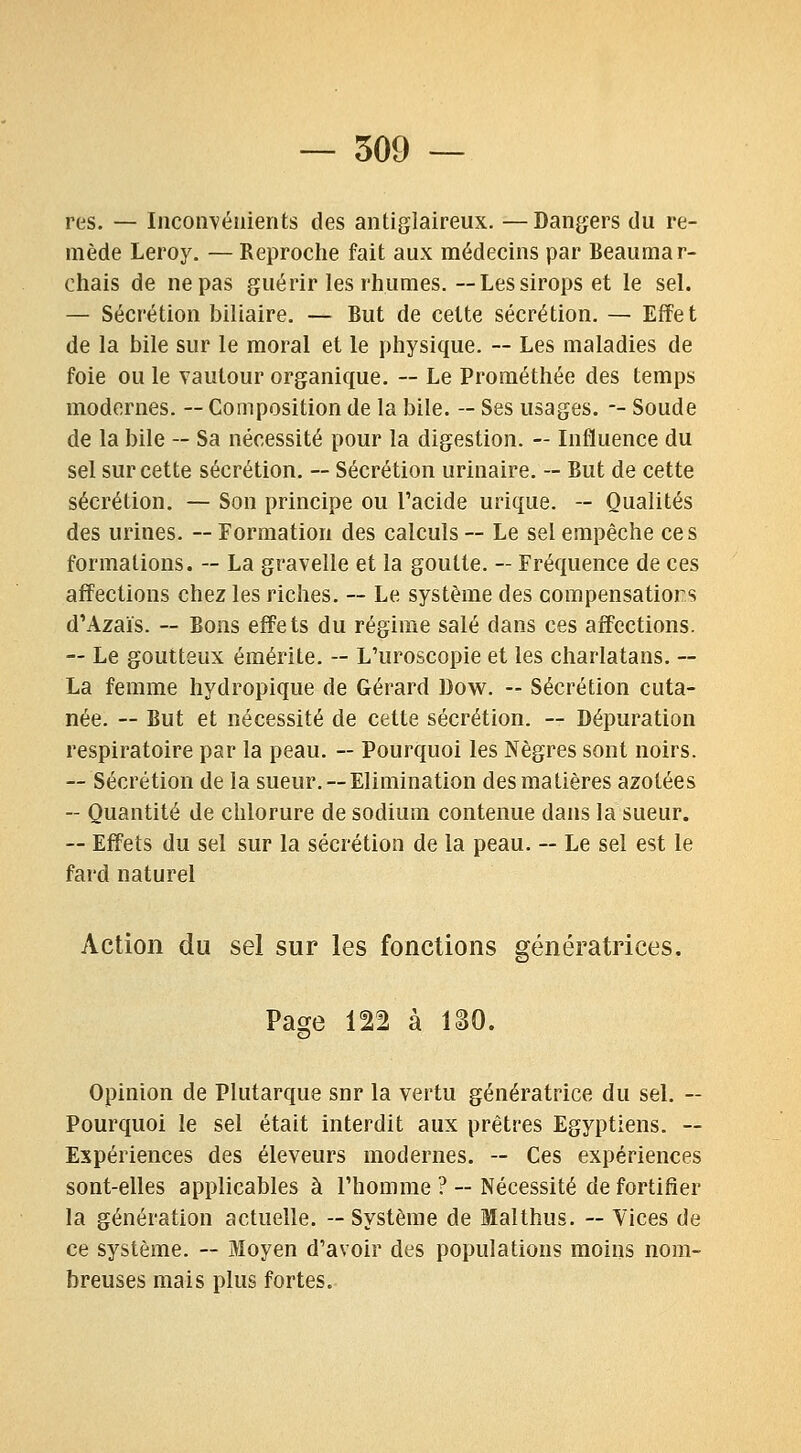 res. — Inconvénients des antiglaireux. —Dangers du re- mède Leroy. — Reproche fait aux médecins par Beaumar- chais de ne pas guérir les rhumes.—Lessirops et le sel. — Sécrétion biliaire. — But de cette sécrétion. — Effet de la bile sur le moral et le physique. ~ Les maladies de foie ou le vautour organique. ~ Le Prométhée des temps modernes. ~ Composition de la bile. — Ses usages. -- Soude de la bile — Sa nécessité pour la digestion. — Influence du sel sur cette sécrétion. ~ Sécrétion urinaire. -- But de cette sécrétion. — Son principe ou Tacide urique. - Qualités des urines. —Formation des calculs— Le sel empêche ces formations. — La gravelle et la goutte. — Fréquence de ces affections chez les riches. — Le système des compensatiors d'Azaïs. — Bons effets du régime salé dans ces affections. — Le goutteux émérite. -- L'uroscopie et les charlatans. — La femme hydropique de Gérard Dow. - Sécrétion cuta- née. — But et nécessité de cette sécrétion. — Dépuration respiratoire par la peau. — Pourquoi les Nègres sont noirs. ~ Sécrétion de la sueur. — Elimination des matières azotées — Quantité de chlorure de sodium contenue dans la sueur. — Effets du sel sur la sécrétion de la peau. — Le sel est le fard naturel Action du sel sur les fonctions génératrices. Page 122 à ISO. Opinion de Plutarque snr la vertu génératrice du sel. — Pourquoi le sel était interdit aux prêtres Egyptiens. ~ Expériences des éleveurs modernes. — Ces expériences sont-elles applicables à l'homme ? - Nécessité de fortifier la génération actuelle. — Système de Malthus. — Vices de ce système. ~ Moyen d'avoir des populations moins nom- breuses mais plus fortes.