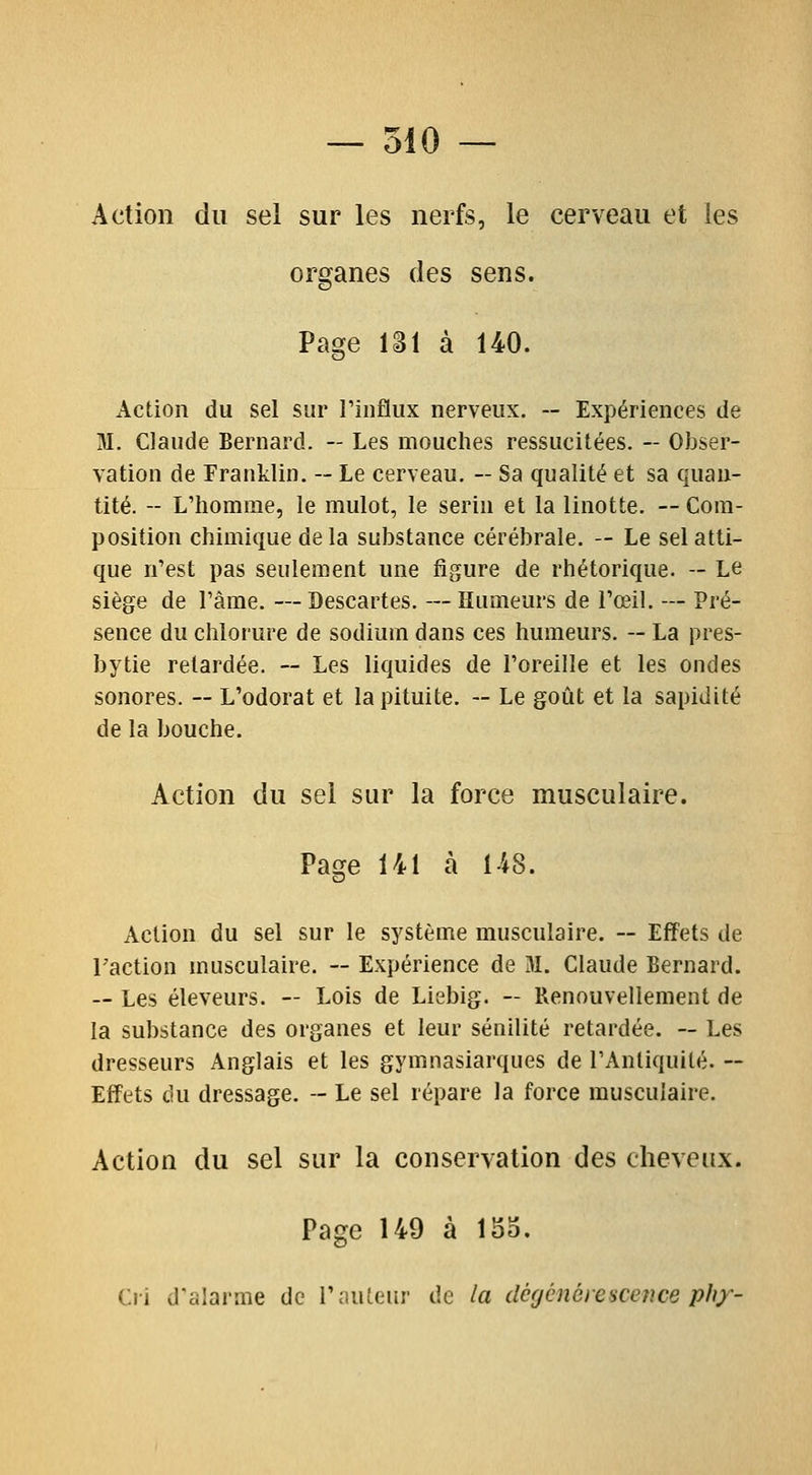 Action du sel sur les nerfs, le cerveau et les organes des sens. Page 131 à 140. Action du sel sur Tinflux nerveux. -- Expériences de M. Claude Bernard. — Les mouclies ressucitées. -- Obser- vation de Franklin. — Le cerveau. -- Sa qualité et sa quan- tité. -- L'homme, le mulot, le serin et la linotte. —Com- position chimique delà substance cérébrale. — Le sel atti- que n'est pas seulement une ligure de rhétorique. — Le siège de l'âme. — Bescartes. — Humeurs de l'œil. — Pré- sence du chlorure de sodium dans ces humeurs. — La pres- bytie relardée. ~ Les liquides de l'oreille et les ondes sonores. ~ L'odorat et la pituite. — Le goût et la sapidité de la bouche. Action du sel sur la force musculaire. Page 141 à 148. Action du sel sur le système musculaire. ~ Effets de Taction musculaire. ~ Expérience de M. Claude Bernard. — Les éleveurs. — Lois de Liebig. — Renouvellement de la substance des organes et leur sénilité retardée. ~ Les dresseurs Anglais et les gymnasiarques de TAntiquilé. ~ Effets du dressage. - Le sel répare la force musculaire. Action du sel sur la conservation des cheveux. Page 149 à ISo. Cri d'alarme de routeur de la dcgcnèresceîice ph)'-