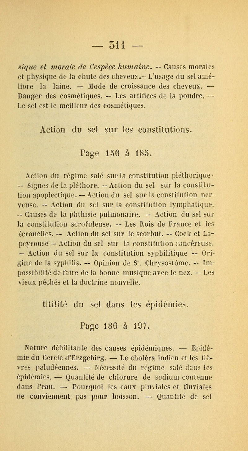 sique et morale de l'espèce humaine. — Causes morales et physique de la chute des cheveux.-L'usage du sel amé- liore la laine. ~ Mode de croissance des cheveux. — Danger des cosmétiques. — Les artifices de la poudre. — Le sel est le meilleur des cosmétiques. Action du sel sur les constitutions. Page 156 à 183. Action du régime salé sur la constitution pléthorique • — Signes de la pléthore. — Action du sel sur la constitu- tion apoplectique.--Action du sel sur !a constitution ner- veuse. -- Action du sel sur la constitution lym.phatique. — Causes de la phthisie pulmonaire. — Action du sel sur la constitution scrofuleuse. — Les Rois de France et les écrouelles. — Action du sel sur le scorbut. ~ Cock et La- peyrouse — Action du sel sur la constitution cancéreuse. — Action du sel sur la constitution syphilitique — Ori- gine de la syphilis. ~ Opinion de S*. Chrysostôme. - Im- possibilité de faire de la bonne musique avec le nez. — Les vieux péchés et la doctrine nonvelie. Utilité du sel dans les épidémies. Page 186 à 197. Nature débilitante des causes épidémiques. — Epidé- mie du Cercle d'Erzgebirg. — Le choléra indien et les fiè- vres paludéennes. — Nécessité du régime salé dans les épidémies. — Quantité de chlorure de sodium contenue dans l'eau. — Pourquoi les eaux pluviales et fluviales ne conviennent pas pour boisson. — Quantité de sel