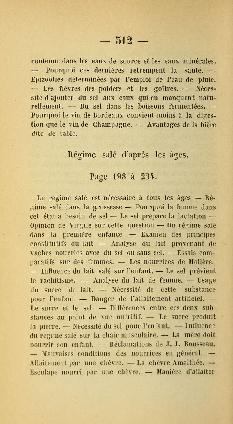 contenue dans le? eaux de source el les eaux minérales. — Pourquoi ces dernières retrempent la santé. — Epizooties déterminées par l'emploi de l'eau de pluie. — Les fièvres des polders et les goitres. — Néces- sité d'ajouter du sel aux eaux qui en manquent natu- rellement. — Du sel dans les boissons fermentées. — Pourquoi le vin de Bordeaux convient moins à la diges- tion que le vin de Champagne. — Avantages de la bière dite de table. Régime salé d'après les âges. Page 198 à 2S4. Le régime salé est nécessaire à tous les âges — Ré- gime salé dans la grossesse — Pourquoi la femme dans cet état a besoin de sel — Le sel prépare la lactation — Opinion de Virgile sur cette question — Du régime salé dans la première enfance — Examen des principes constitutifs du lait — Analyse du lait provenant de vaches nourries avec du sel ou sans sel. — Essais com- paratifs sur des femmes. — Les nourrices de Molière. — Influence du lait salé sur l'enfant. — Le sel prévient le rachitisme. — Analyse du lait de femme. — Usage du sucre de lait. — Nécessité de cette substance pour l'enfant — Danger de l'allaitement artificiel. — Le sucre et le sel. — Différences entre ces denx sub- stances au point de vue nutritif. — Le sucre produit la pierre. — Nécessité du sel pour l'enfant. — Influence du régime salé sur la chair musculaire. — La mère doit nourrir son enfant. — Réclamations de J. J. Rousseau. — Mauvaises conditions des nourrices en général. — Allaitement par une ciièvre. — La chèvre Amalthée. — Esculape nourri par une chèvre. — Manière d'allaiter