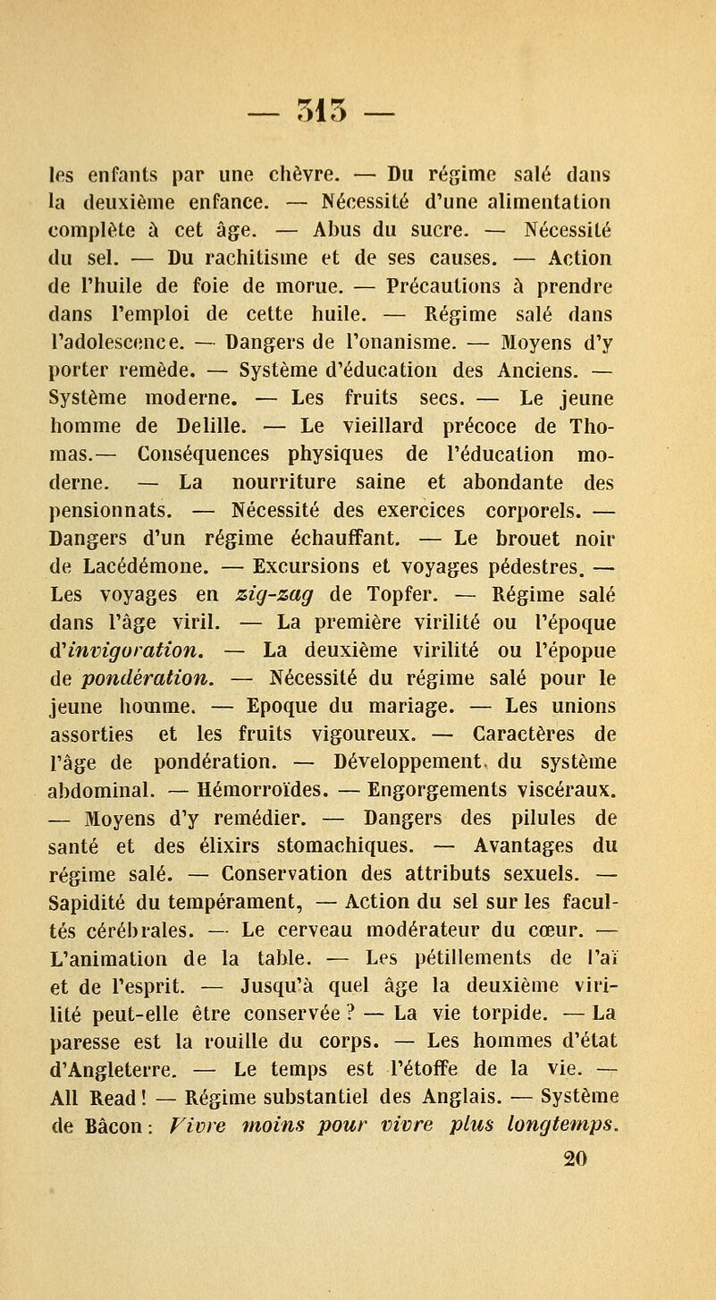 — 515 — les enfants par une chèvre. — Du régime salé dans la deuxième enfance. — Nécessité d'une alimentation complète à cet âge. — Abus du sucre. — Nécessité du sel. — Du rachitisme et de ses causes. — Action de l'huile de foie de morue. — Précautions à prendre dans l'emploi de cette huile. — Régime salé dans l'adolescence. — Dangers de l'onanisme. — Moyens d'y porter remède. — Système d'éducation des Anciens. — Système moderne. — Les fruits secs. — Le jeune homme de Delille. — Le vieillard précoce de Tho- mas.— Conséquences physiques de l'éducation mo- derne. — La nourriture saine et abondante des pensionnats. — Nécessité des exercices corporels. — Dangers d'un régime échauffant. — Le brouet noir de Lacédémone. — Excursions et voyages pédestres. — Les voyages en zig-zag de Topfer. — Régime salé dans l'âge viril. — La première virilité ou l'époque AHnvigoration. — La deuxième virilité ou l'épopue de pondération. — Nécessité du régime salé pour le jeune homme. — Epoque du mariage. — Les unions assorties et les fruits vigoureux. — Caractères de l'âge de pondération. — Développement, du système abdominal. — Hémorroïdes. — Engorgements viscéraux. — Moyens d'y remédier. — Dangers des pilules de santé et des élixirs stomachiques. — Avantages du régime salé. — Conservation des attributs sexuels. — Sapidité du tempérament, — Action du sel sur les facul- tés cérébrales. — Le cerveau modérateur du cœur. — L'animation de la table. — Les pétillements de l'aï et de l'esprit. — Jusqu'à quel âge la deuxième viri- lité peut-elle être conservée ? — La vie torpide. — La paresse est la rouille du corps. — Les hommes d'état d'Angleterre. — Le temps est l'étoffe de la vie. — AU Read ! — Régime substantiel des Anglais. — Système de Bacon: Vivre moins pour vivre plus longtemps. 20