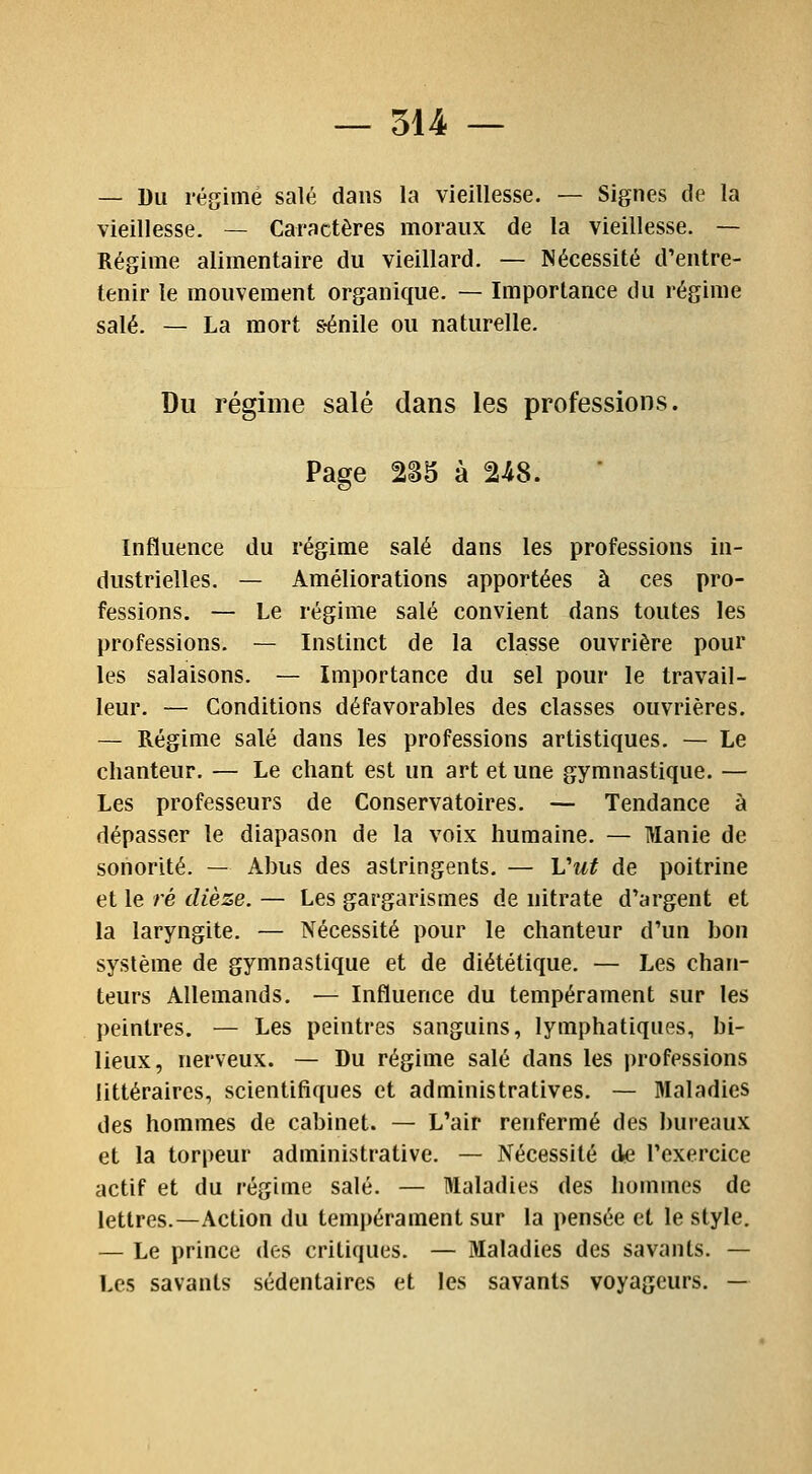 — Du régime salé dans la vieillesse. — Signes de la vieillesse. — Caractères moraux de la vieillesse. — Régime alimentaire du vieillard. — Nécessité d'entre- tenir le mouvement organique. — Importance du régime salé. — La mort s-énile ou naturelle. Du régime salé dans les professions. Page 2S5 à 248. Influence du régime salé dans les professions in- dustrielles. — Améliorations apportées à ces pro- fessions. — Le régime salé convient dans toutes les professions. — Instinct de la classe ouvrière pour les salaisons. — Importance du sel pour le travail- leur. — Conditions défavorables des classes ouvrières. — Régime salé dans les professions artistiques. — Le chanteur. — Le chant est un art et une gymnastique. — Les professeurs de Conservatoires. — Tendance à dépasser le diapason de la voix humaine. — Manie de sonorité. — Abus des astringents. — Vut de poitrine et le ré dièze. — Les gargarismes de nitrate d'argent et la laryngite. — Nécessité pour le chanteur d'un bon système de gymnastique et de diététique. — Les chan- teurs Allemands. — Influence du tempérament sur les peintres. — Les peintres sanguins, lymphatiques, bi- lieux, nerveux. — Du régime salé dans les professions littéraires, scientifiques et administratives. — Maladies des hommes de cabinet. — L'air renfermé des bureaux et la torpeur administrative. — Nécessité de l'exercice actif et du régime salé. — Maladies des hommes de lettres.—Action du tempérament sur la pensée et le style. — Le prince des critiques. — Maladies des savants. — Les savants sédentaires et les savants voyageurs. —