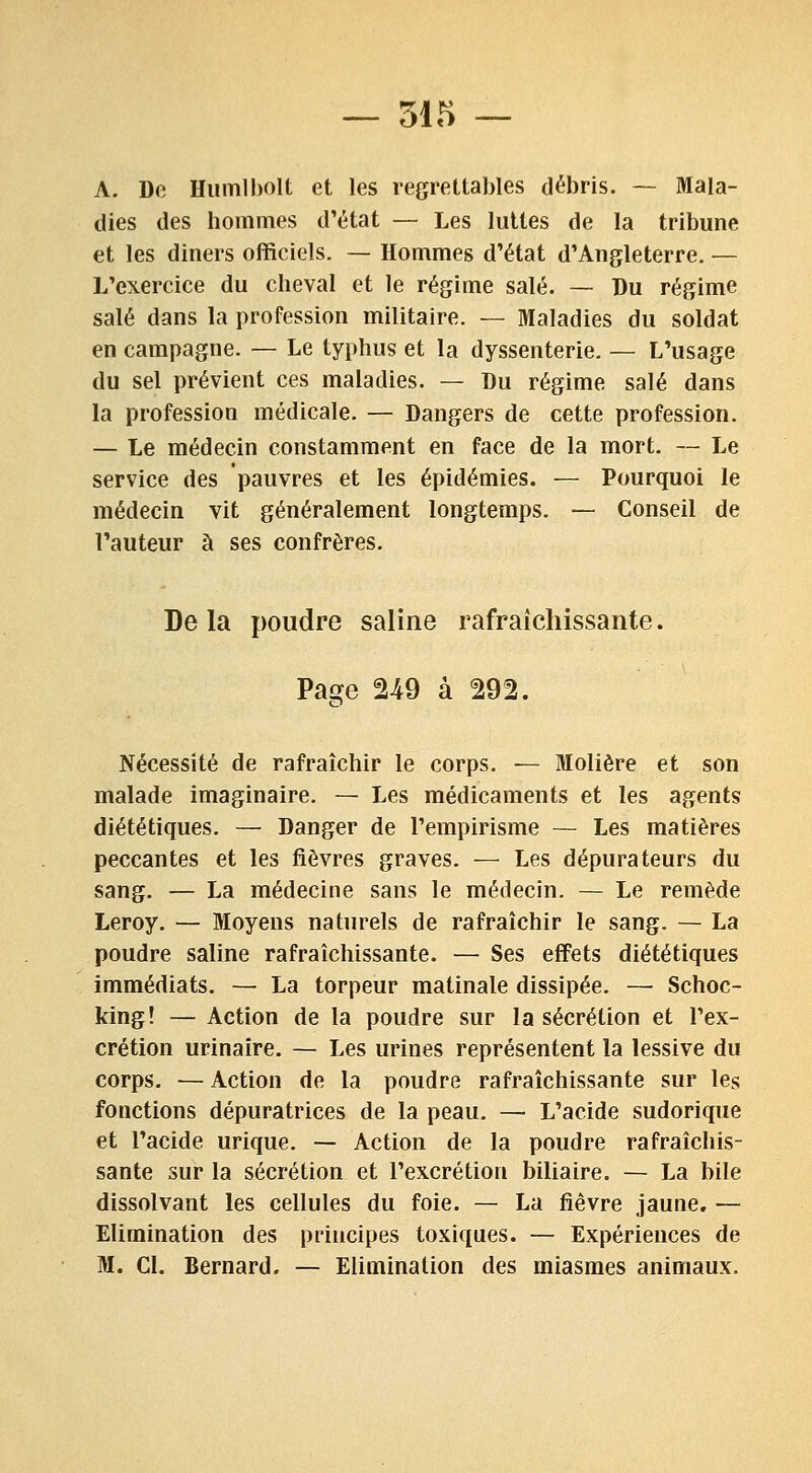 A. De Humlholt et les regrettables débris. — Mala- dies des hommes d'état — Les luttes de la tribune et les dîners officiels. — Hommes d'état d'Angleterre. — L'exercice du cheval et le régime salé. — Du régime salé dans la profession militaire. — Maladies du soldat en campagne. — Le typhus et la dyssenterie. — L'usage du sel prévient ces maladies. — Du régime salé dans la profession médicale. — Dangers de cette profession. — Le médecin constamment en face de la mort. — Le service des pauvres et les épidémies. — Pourquoi le médecin vit généralement longtemps. — Conseil de l'auteur à ses confrères. Delà poudre saline rafraîchissante. Page 2-49 à 292. Nécessité de rafraîchir le corps. — Molière et son malade imaginaire. — Les médicaments et les agents diététiques. — Danger de l'empirisme — Les matières peccantes et les fièvres graves. — Les dépura teurs du sang. — La médecine sans le médecin. — Le remède Leroy. — Moyens naturels de rafraîchir le sang. — La poudre saline rafraîchissante. — Ses effets diététiques immédiats. — La torpeur matinale dissipée. — Schoc- king! — Action de la poudre sur la sécrétion et l'ex- crétion urinaîre. — Les urines représentent la lessive du corps. — Action de la poudre rafraîchissante sur les fonctions dépuratrices de la peau. — L'acide sudorique et l'acide urique. — Action de la poudre rafraîchis- sante sur la sécrétion et l'excrétion biliaire. — La bile dissolvant les cellules du foie. — La fièvre jaune. — Elimination des principes toxiques. — Expériences de M. Cl. Bernard. — Elimination des miasmes animaux.