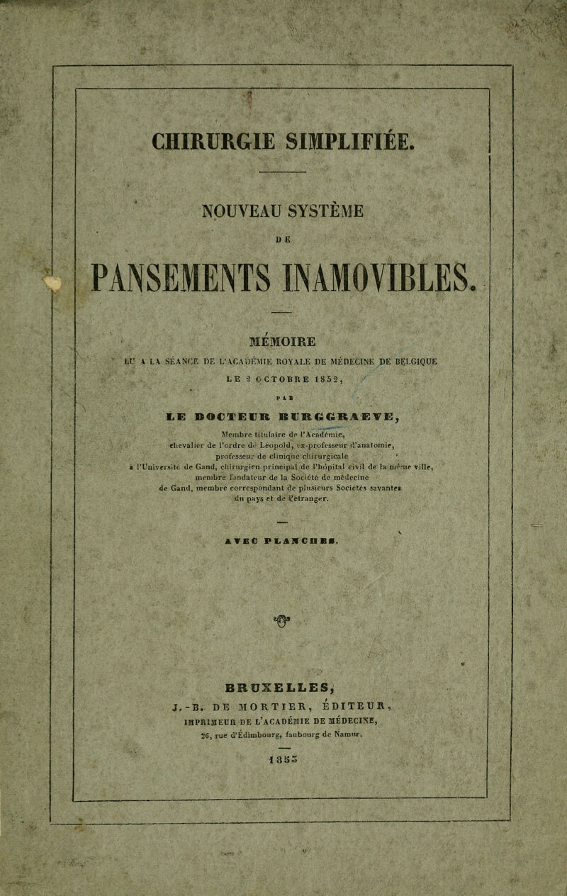 CHIRURGIE SIMPLIFIÉE. NOUVEAU SYSTEME 1IË PANSEMENTS INAMOVIBLES. MEMOIRE LU A LA SÉANCE DE L'ACADÉMIE ROYALE DE MÉDECINE DE BELGIQUE LE 2 OCTOBRE 1852, P A B LE DOCTEUR BVRGGRAETG, Membre titulaire de l'Académie, chevalier de l'ordre dé Léopold, ex-professeur d'analomie, professeur de clinique chirurgicale s l'Université de Gand, chirurgien principal de l'hôpital civil de la kirfme ville, membre fondateur de la Société de médecine de Gand, membre correspondant de plusieurs Société* savante» du pays et de l'étranger. AVEC PLAHCnBl. BRUXELLES, J.-B. DE MORTIER, EDITEUR IMPRIMEUR DE L'ACADÉMIE DE MÉDECINE, 56, rue d'Edimbourg, faubourg de Narour. 18 85