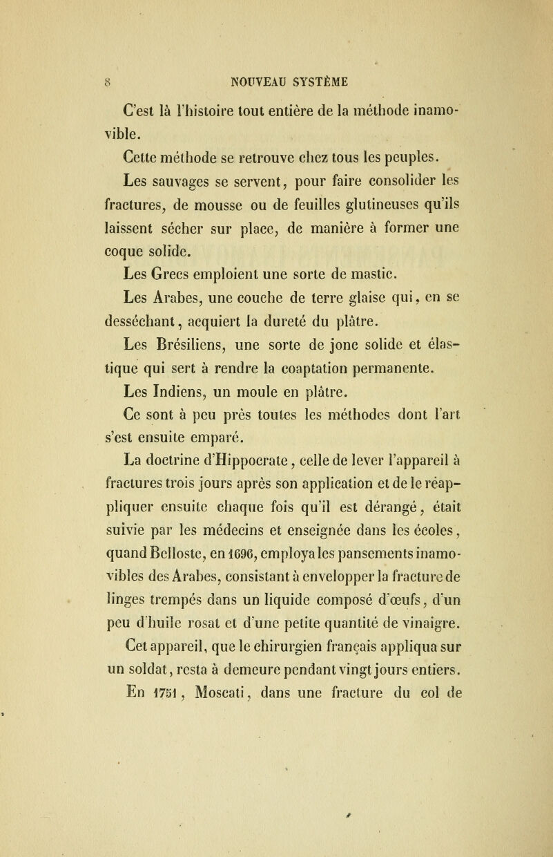 C'est là l'histoire tout entière de la méthode inamo- vible. Cette méthode se retrouve chez tous les peuples. Les sauvages se servent, pour faire consolider les fractures, de mousse ou de feuilles glutineuses qu'ils laissent sécher sur place, de manière à former une coque solide. Les Grecs emploient une sorte de mastic. Les Arabes, une couche de terre glaise qui, en se desséchant, acquiert la dureté du plâtre. Les Brésiliens, une sorte de jonc solide et élas- tique qui sert à rendre la coaptation permanente. Les Indiens, un moule en plâtre. Ce sont à peu près toutes les méthodes dont l'art s'est ensuite emparé. La doctrine d'Hippocrate, celle de lever l'appareil à fractures trois jours après son application et de le réap- pliquer ensuite chaque fois qu'il est dérangé, était suivie par les médecins et enseignée dans les écoles, quand Belloste, en 1696, employa les pansements inamo- vibles des Arabes, consistant à envelopper la fracture de linges trempés dans un liquide composé d'œufs, d'un peu d'huile rosat et d'une petite quantité de vinaigre. Cet appareil, que le chirurgien français appliqua sur un soldat, resta à demeure pendant vingt jours entiers. En 4751 ? Moscati, dans une fracture du col de