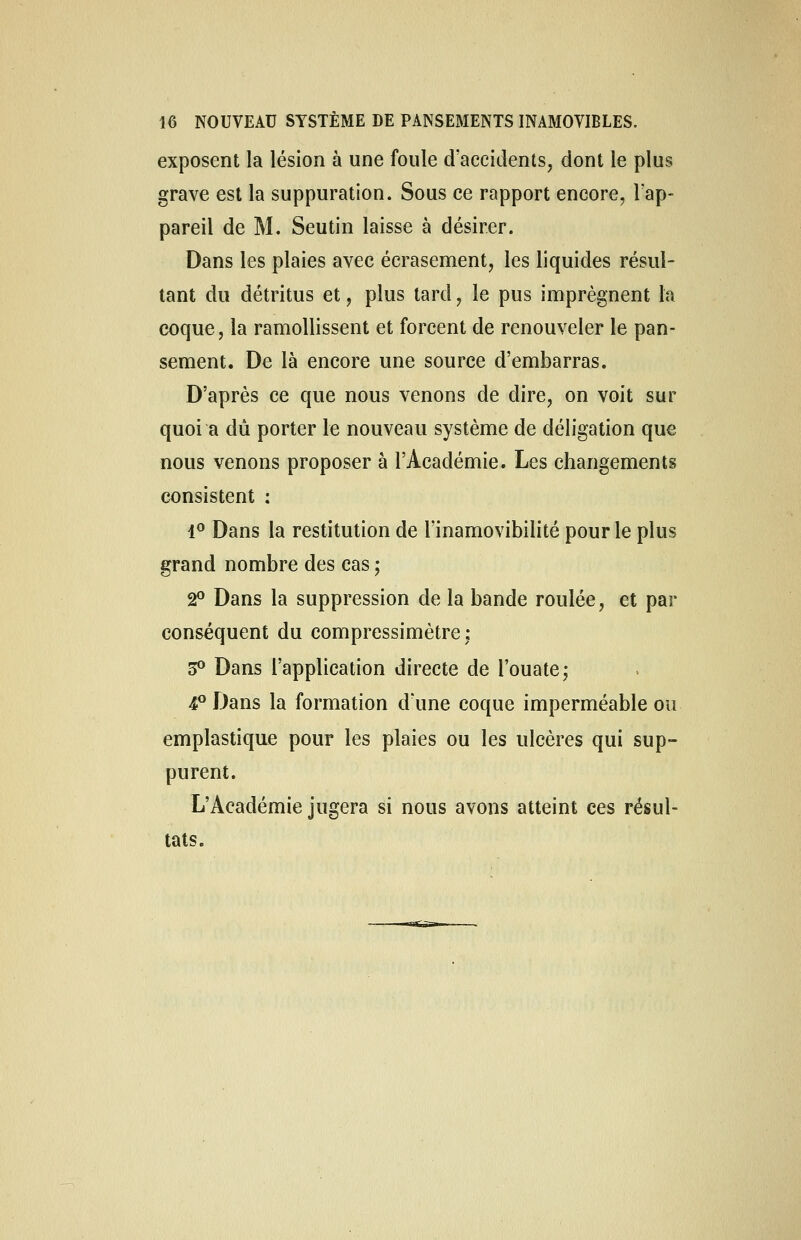 exposent la lésion à une foule d'accidents, dont le plus grave est la suppuration. Sous ce rapport encore, l'ap- pareil de M. Seutin laisse à désirer. Dans les plaies avec écrasement, les liquides résul- tant du détritus et, plus tard, le pus imprègnent la coque, la ramollissent et forcent de renouveler le pan- sement. De là encore une source d'embarras. D'après ce que nous venons de dire, on voit sur quoi a dû porter le nouveau système de déligation que nous venons proposer à l'Académie. Les changements consistent : 1° Dans la restitution de l'inamovibilité pour le plus grand nombre des cas ; 2° Dans la suppression de la bande roulée, et par conséquent du compressimètre; 3° Dans l'application directe de l'ouate; 4P Dans la formation d'une coque imperméable ou emplastique pour les plaies ou les ulcères qui sup- purent. L'Académie jugera si nous avons atteint ces résul- tats.