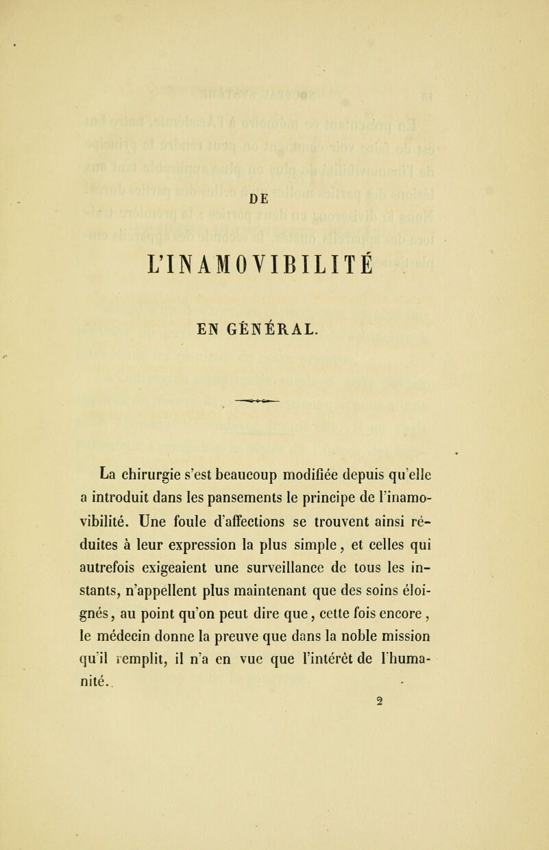 DE L'INAMOVIBILITÉ EN GÉNÉRAL. La chirurgie s'est beaucoup modifiée depuis qu'elle a introduit dans les pansements le principe de l'inamo- vibilité. Une foule d'affections se trouvent ainsi ré- duites à leur expression la plus simple, et celles qui autrefois exigeaient une surveillance de tous les in- stants, n'appellent plus maintenant que des soins éloi- gnés , au point qu'on peut dire que, cette fois encore, le médecin donne la preuve que dans la noble mission qu'il remplit, il n'a en vue que l'intérêt de l'huma- nité. 2