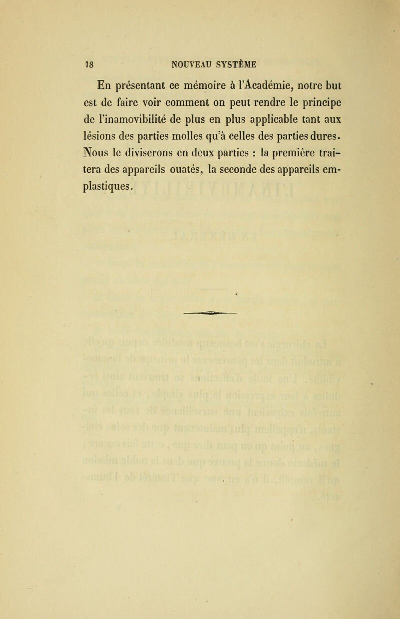 En présentant ce mémoire à l'Académie, notre but est de faire voir comment on peut rendre le principe de l'inamovibilité de plus en plus applicable tant aux lésions des parties molles qu'à celles des parties dures. Nous le diviserons en deux parties : la première trai- tera des appareils ouatés, la seconde des appareils em- plastiques.