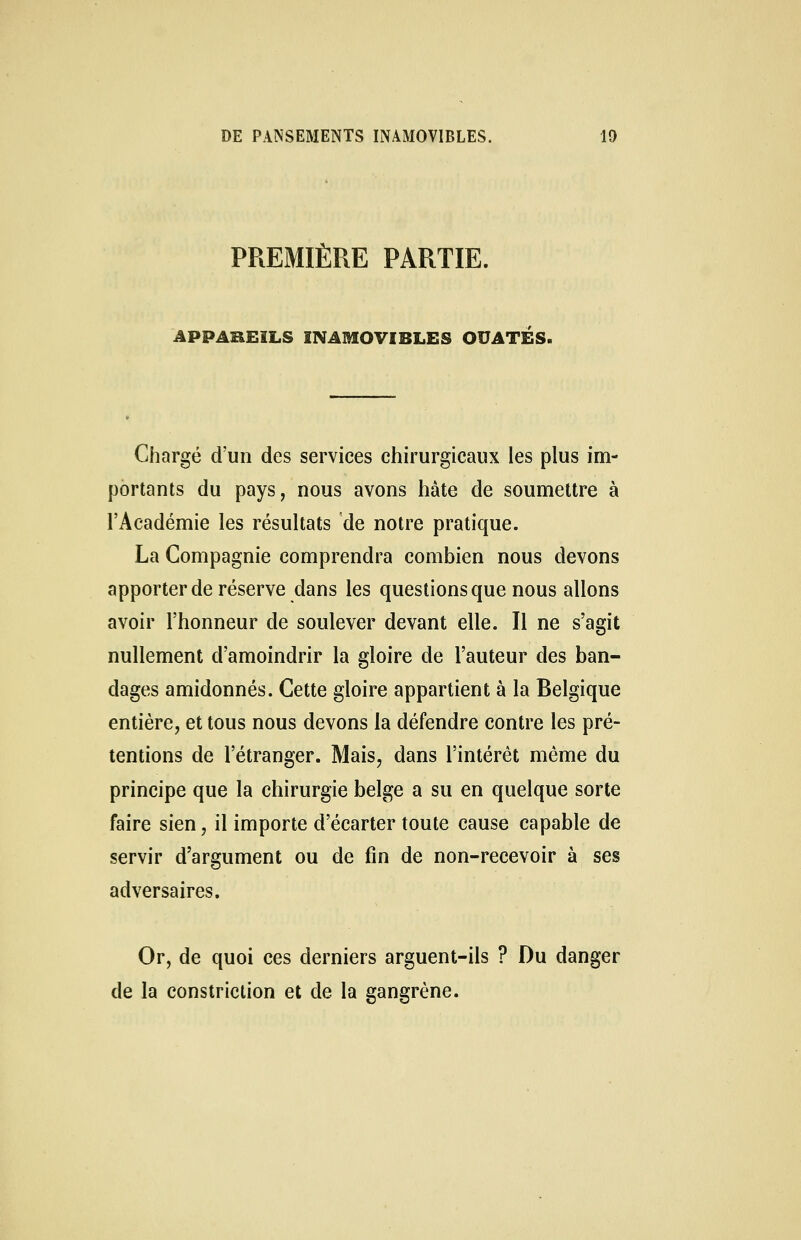 PREMIÈRE PARTIE, APPAREILS INAMOVIBLES OUATES. Chargé d'un des services chirurgicaux les plus im- portants du pays, nous avons hâte de soumettre à l'Académie les résultats de notre pratique. La Compagnie comprendra combien nous devons apporter de réserve dans les questions que nous allons avoir l'honneur de soulever devant elle. Il ne s'agit nullement d'amoindrir la gloire de l'auteur des ban- dages amidonnés. Cette gloire appartient à la Belgique entière, et tous nous devons la défendre contre les pré- tentions de l'étranger. Mais, dans l'intérêt même du principe que la chirurgie belge a su en quelque sorte faire sien, il importe d'écarter toute cause capable de servir d'argument ou de fin de non-recevoir à ses adversaires. Or, de quoi ces derniers arguent-ils ? Du danger de la constriction et de la gangrène.